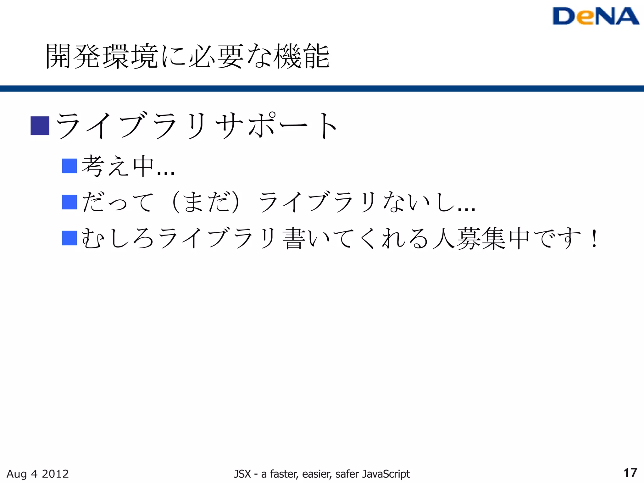 開発環境に必要な機能

   ライブラリサポート
        考え中…
        だって（まだ）ライブラリないし…
        むしろライブラリ書いてくれる人募集中です！




Aug 4 2012     JSX - a faster, easier, safer JavaScript   17
 