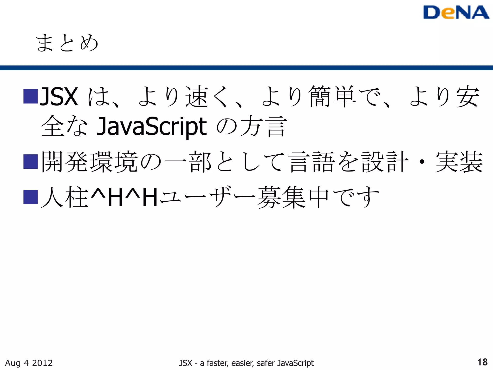 まとめ

   JSX は、より速く、より簡単で、より安
    全な JavaScript の方言
   開発環境の一部として言語を設計・実装
   人柱^H^Hユーザー募集中です




Aug 4 2012   JSX - a faster, easier, safer JavaScript   18
 