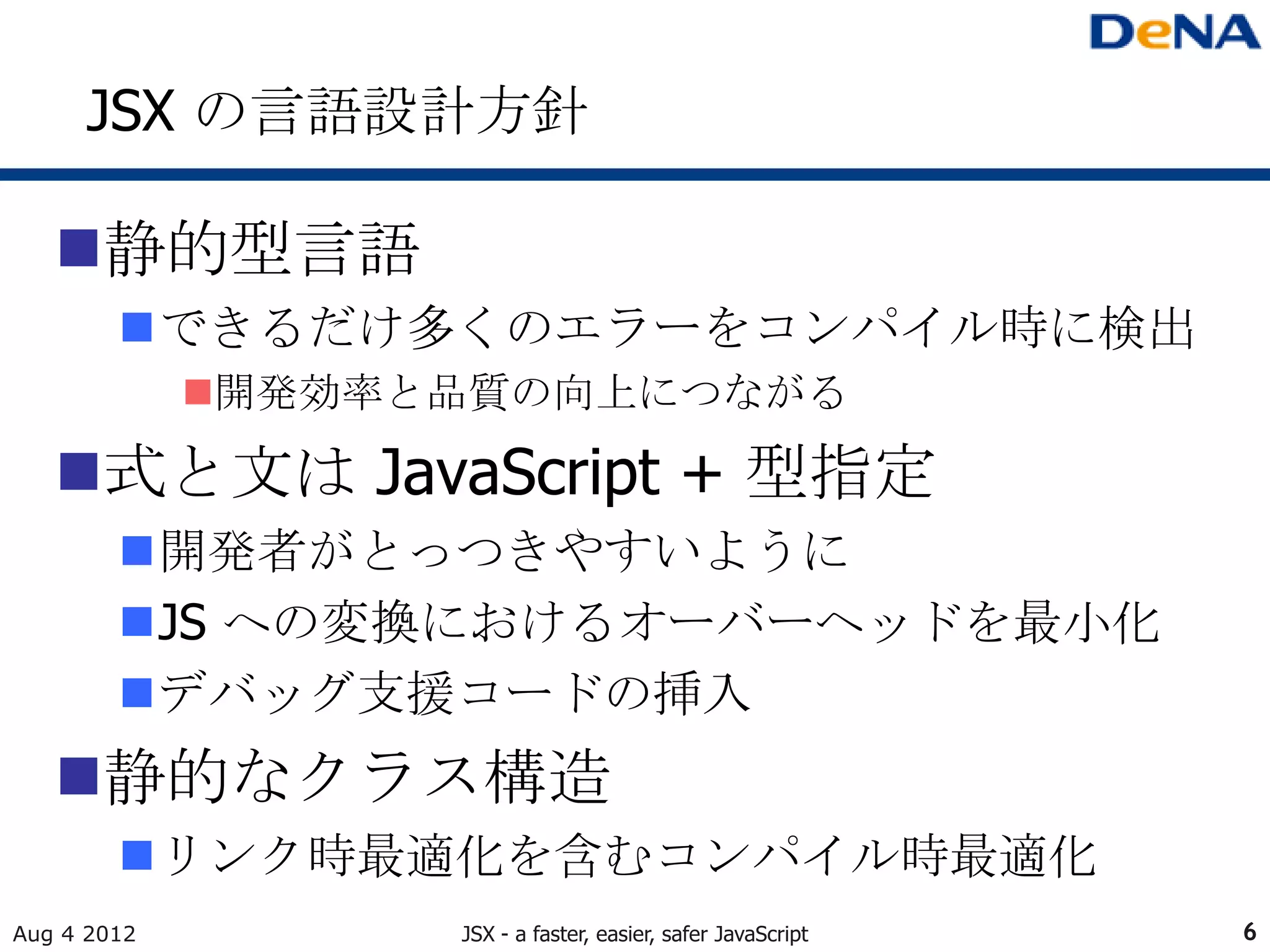 JSX の言語設計方針

   静的型言語
        できるだけ多くのエラーをコンパイル時に検出
             開発効率と品質の向上につながる

   式と文は JavaScript + 型指定
        開発者がとっつきやすいように
        JS への変換におけるオーバーヘッドを最小化
        デバッグ支援コードの挿入
   静的なクラス構造
        リンク時最適化を含むコンパイル時最適化
Aug 4 2012         JSX - a faster, easier, safer JavaScript   6
 