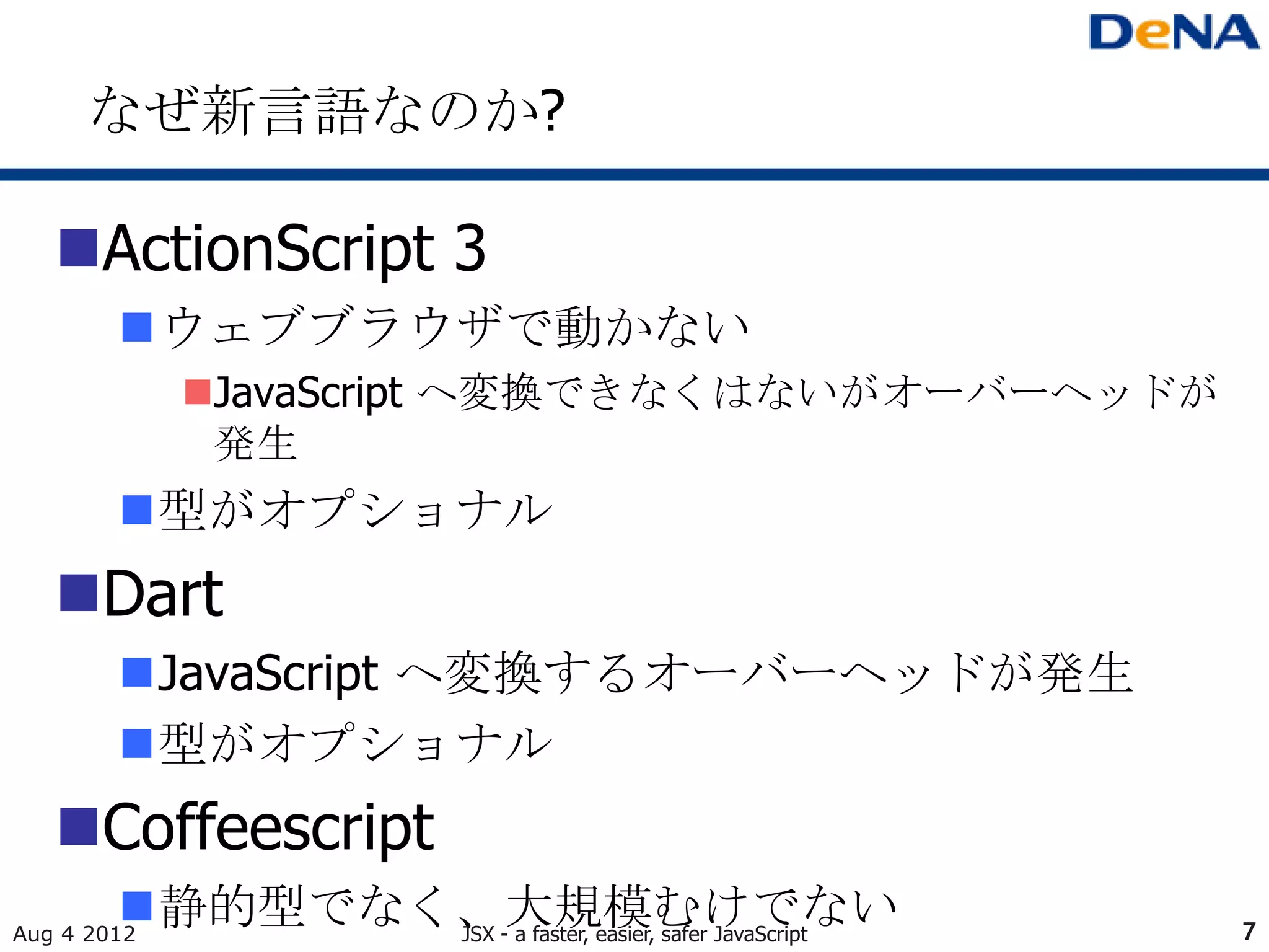 なぜ新言語なのか?

   ActionScript 3
        ウェブブラウザで動かない
             JavaScript へ変換できなくはないがオーバーヘッドが
              発生
        型がオプショナル
   Dart
        JavaScript へ変換するオーバーヘッドが発生
        型がオプショナル
   Coffeescript
        静的型でなく、大規模むけでない
Aug 4 2012     JSX - a faster, easier, safer JavaScript   7
 