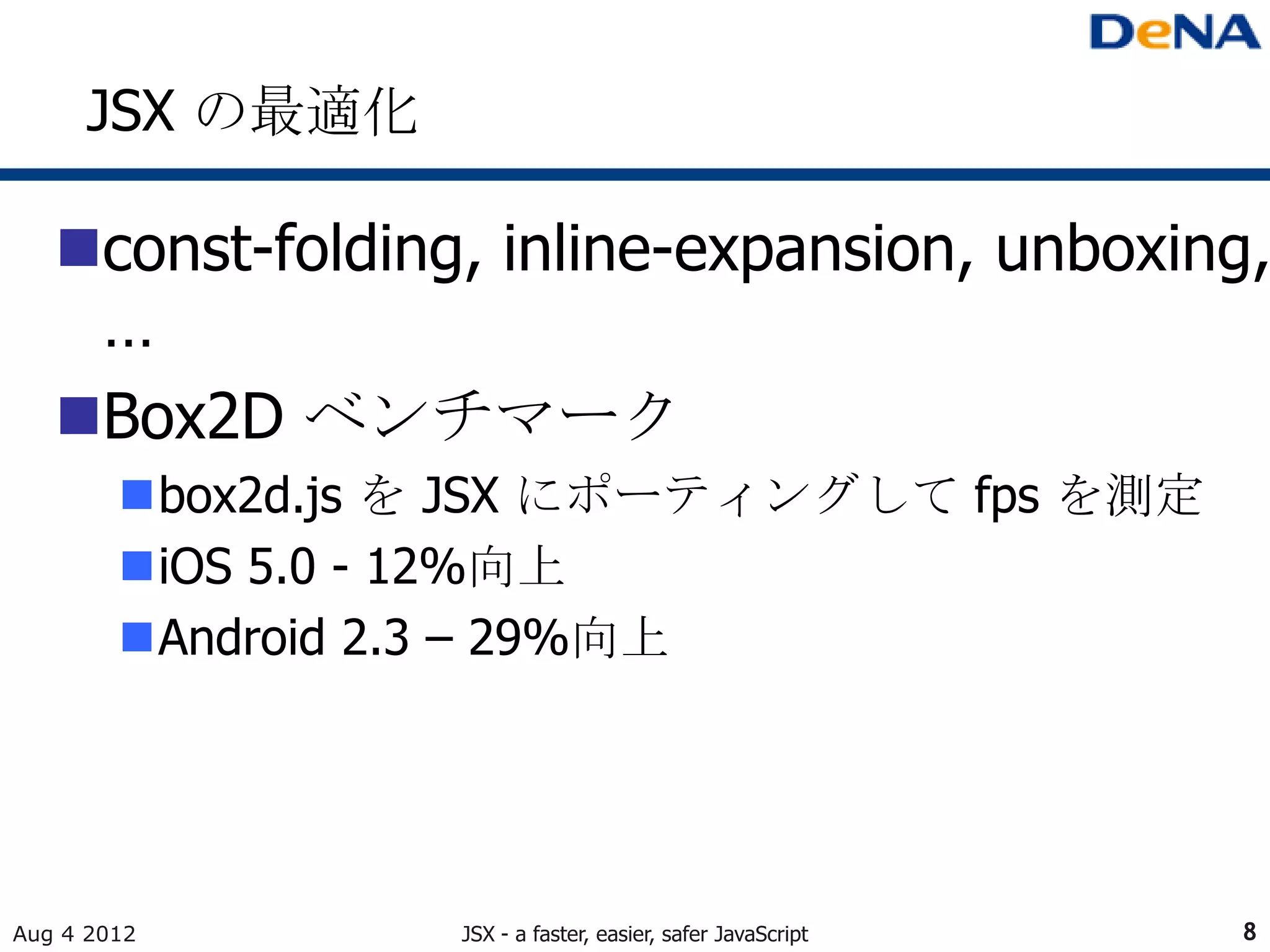 JSX の最適化

   const-folding, inline-expansion, unboxing,
    …
   Box2D ベンチマーク
        box2d.js を JSX にポーティングして fps を測定
        iOS 5.0 - 12%向上
        Android 2.3 – 29%向上




Aug 4 2012        JSX - a faster, easier, safer JavaScript   8
 