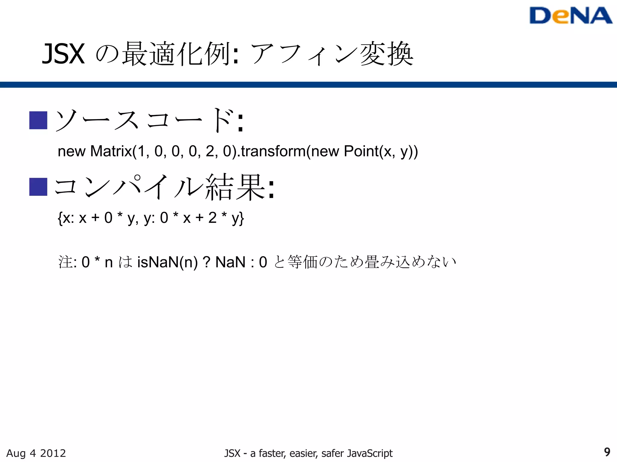 JSX の最適化例: アフィン変換

   ソースコード:
        new Matrix(1, 0, 0, 0, 2, 0).transform(new Point(x, y))

   コンパイル結果:
        {x: x + 0 * y, y: 0 * x + 2 * y}

        注: 0 * n は isNaN(n) ? NaN : 0 と等価のため畳み込めない




Aug 4 2012                          JSX - a faster, easier, safer JavaScript   9
 