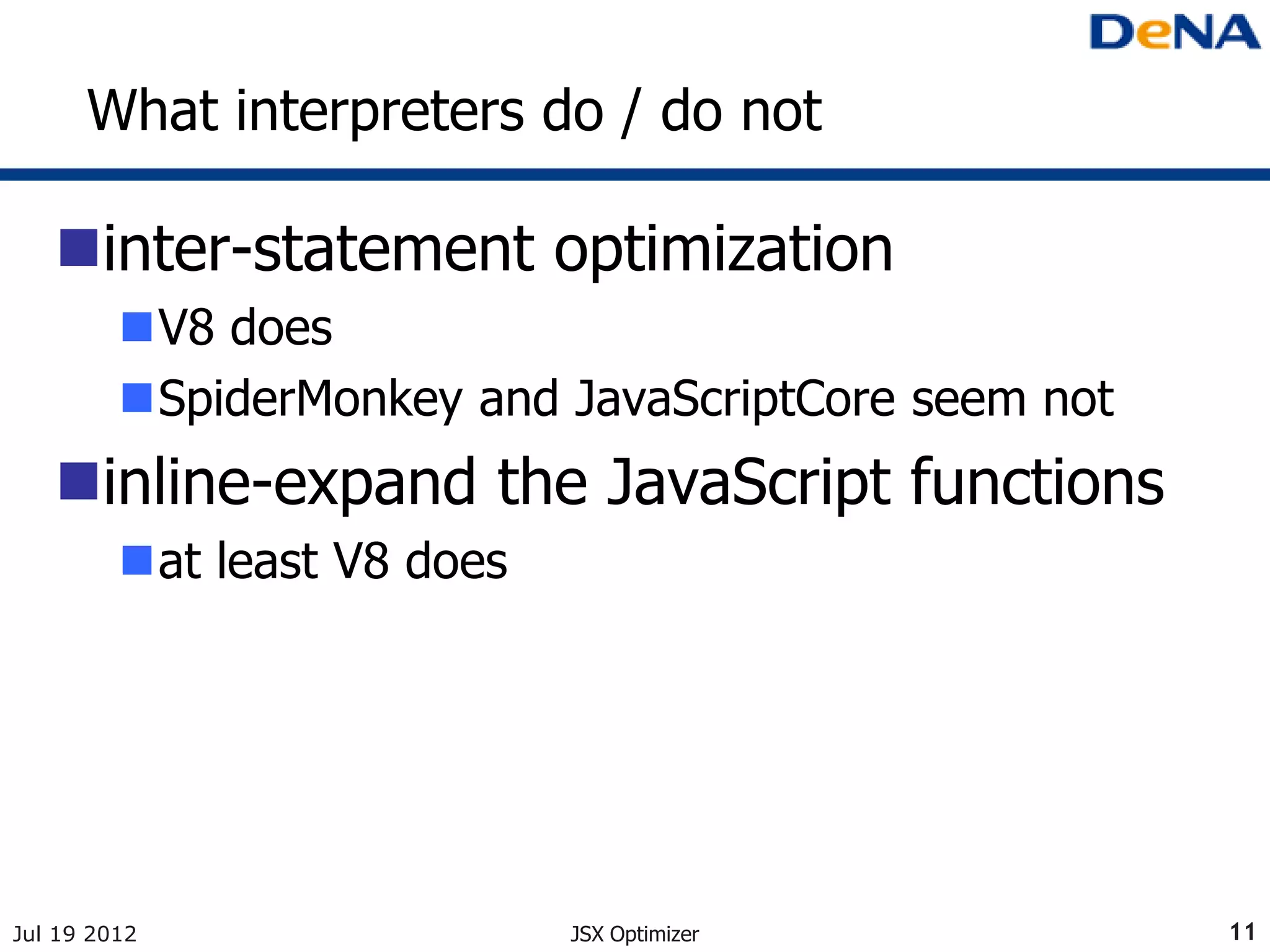 What interpreters do / do not

   inter-statement optimization
         V8 does
         SpiderMonkey and JavaScriptCore seem not
   inline-expand the JavaScript functions
         at least V8 does




Jul 19 2012                  JSX Optimizer           11
 