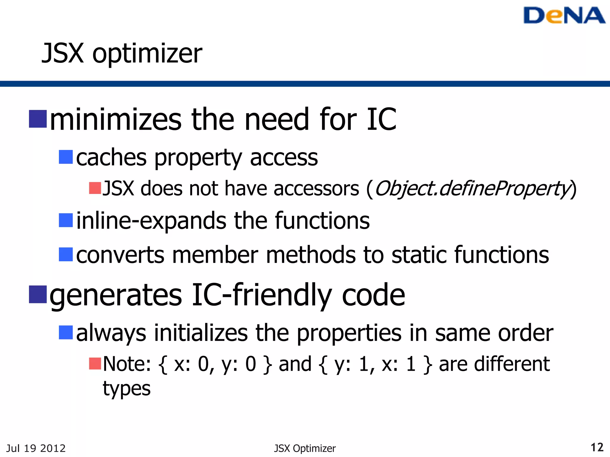 JSX optimizer

   minimizes the need for IC
         caches property access
              JSX does not have accessors (Object.defineProperty)
         inline-expands the functions
         converts member methods to static functions
   generates IC-friendly code
         always initializes the properties in same order
              Note: { x: 0, y: 0 } and { y: 1, x: 1 } are different
               types

Jul 19 2012                        JSX Optimizer                       12
 