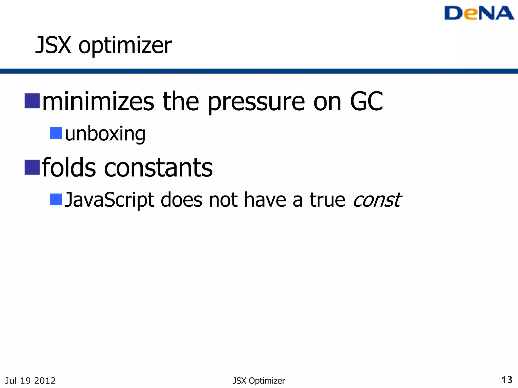 JSX optimizer

   minimizes the pressure on GC
         unboxing
   folds constants
         JavaScript does not have a true const




Jul 19 2012                 JSX Optimizer         13
 