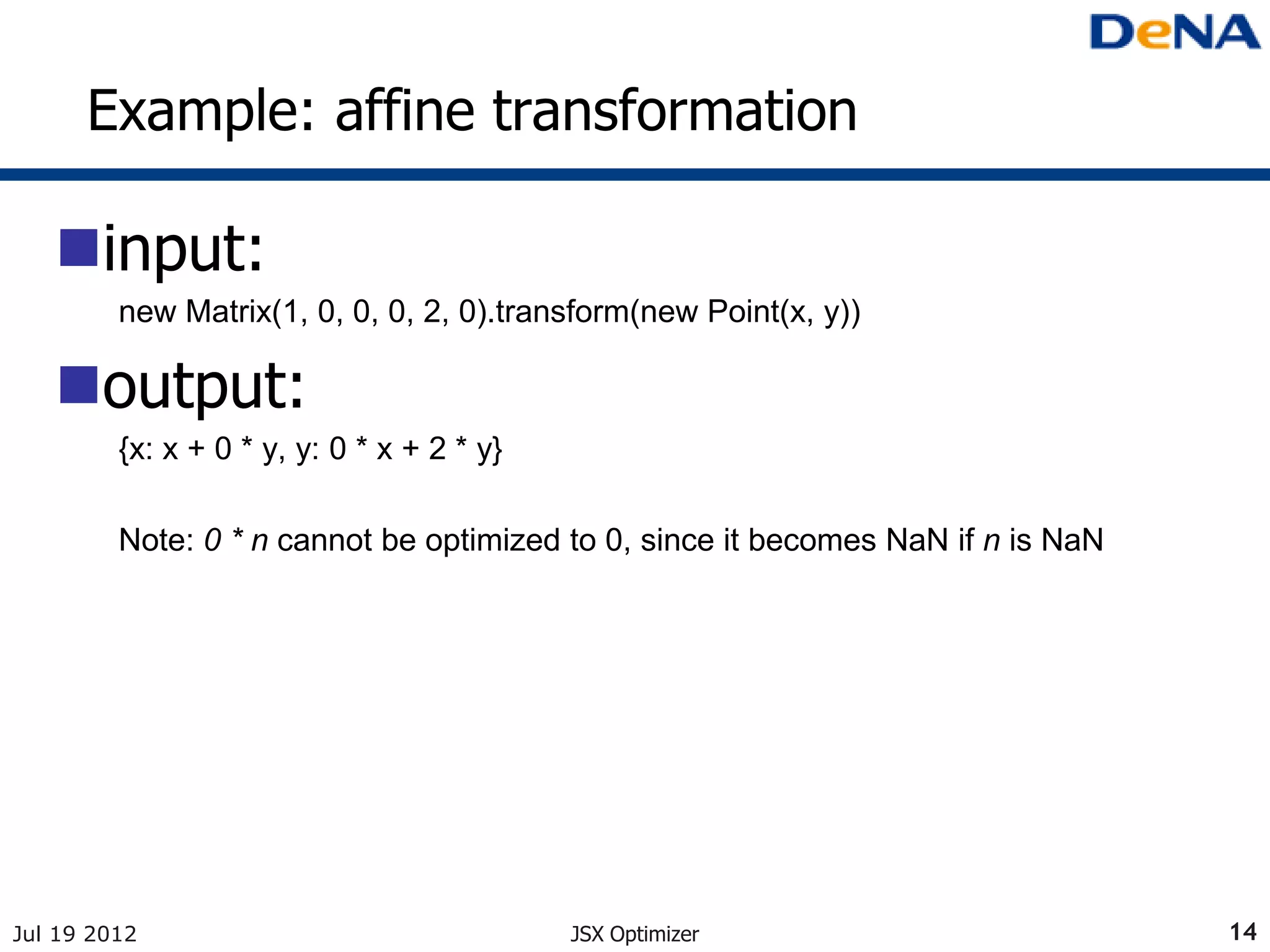 Example: affine transformation

   input:
         new Matrix(1, 0, 0, 0, 2, 0).transform(new Point(x, y))

   output:
         {x: x + 0 * y, y: 0 * x + 2 * y}

         Note: 0 * n cannot be optimized to 0, since it becomes NaN if n is NaN




Jul 19 2012                                 JSX Optimizer                         14
 