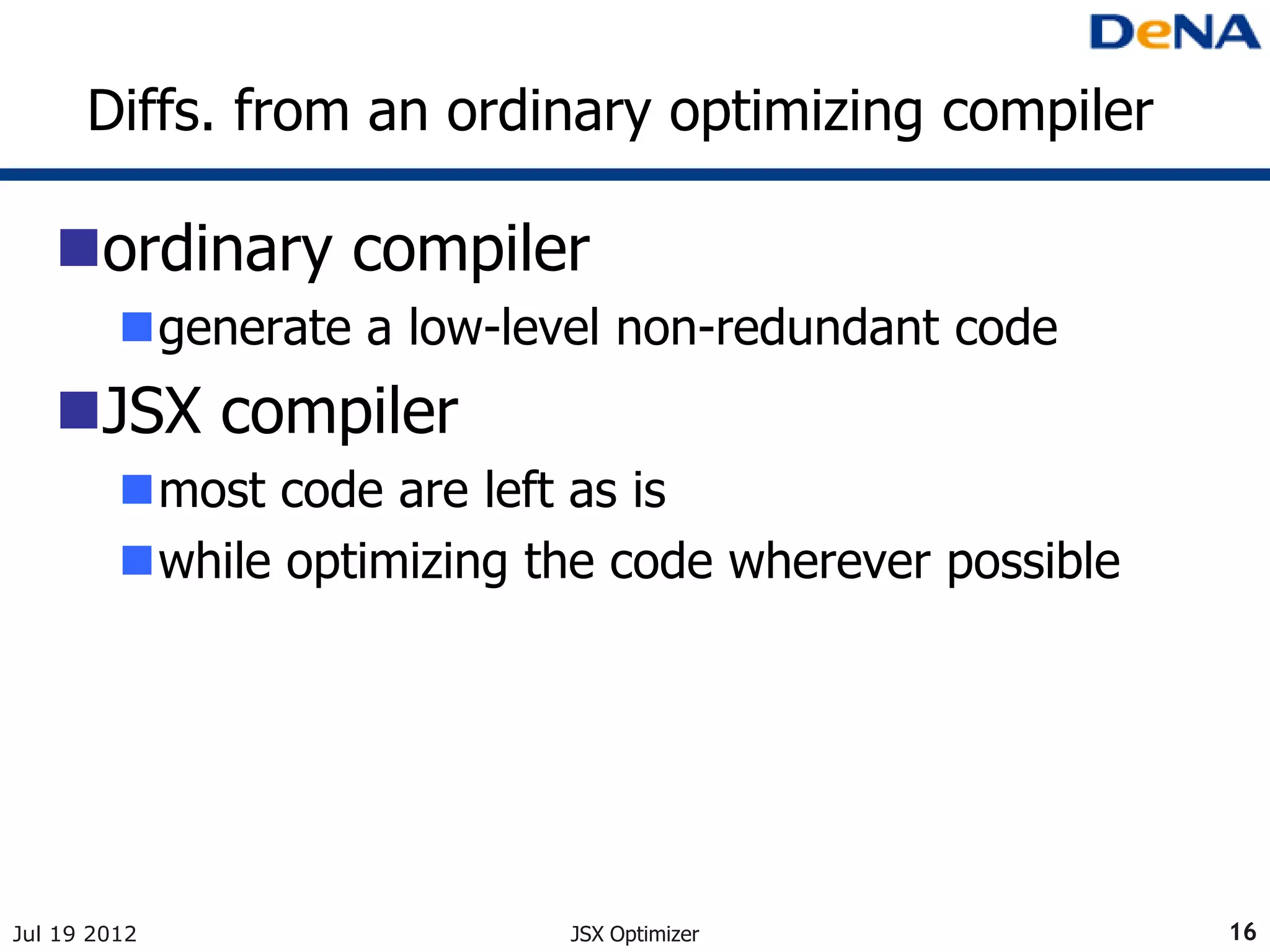 Diffs. from an ordinary optimizing compiler

   ordinary compiler
         generate a low-level non-redundant code
   JSX compiler
         most code are left as is
         while optimizing the code wherever possible




Jul 19 2012                 JSX Optimizer               16
 