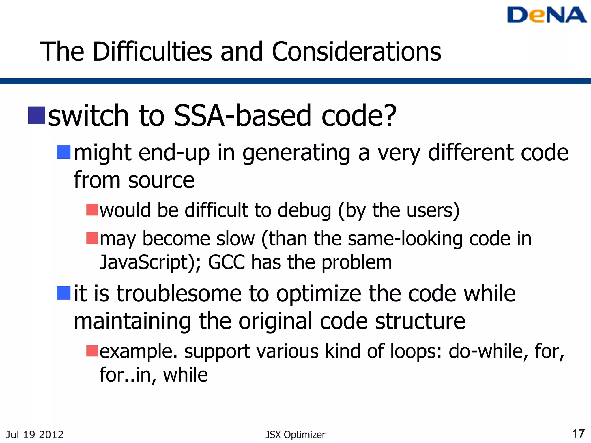 The Difficulties and Considerations

   switch to SSA-based code?
         might end-up in generating a very different code
          from source
              would be difficult to debug (by the users)
              may become slow (than the same-looking code in
               JavaScript); GCC has the problem
         it is troublesome to optimize the code while
          maintaining the original code structure
              example. support various kind of loops: do-while, for,
               for..in, while

Jul 19 2012                       JSX Optimizer                         17
 