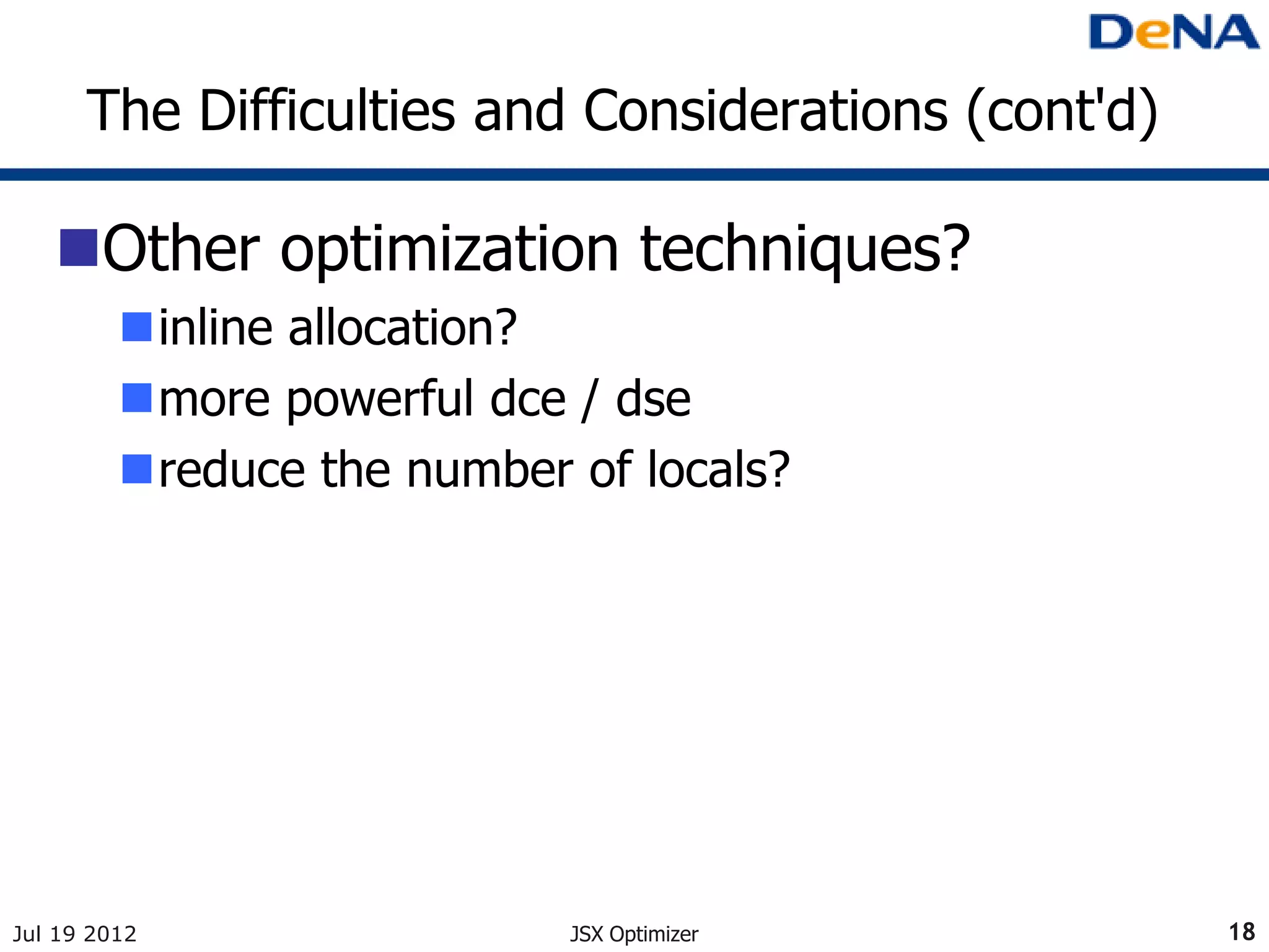 The Difficulties and Considerations (cont'd)

   Other optimization techniques?
         inline allocation?
         more powerful dce / dse
         reduce the number of locals?




Jul 19 2012                 JSX Optimizer            18
 