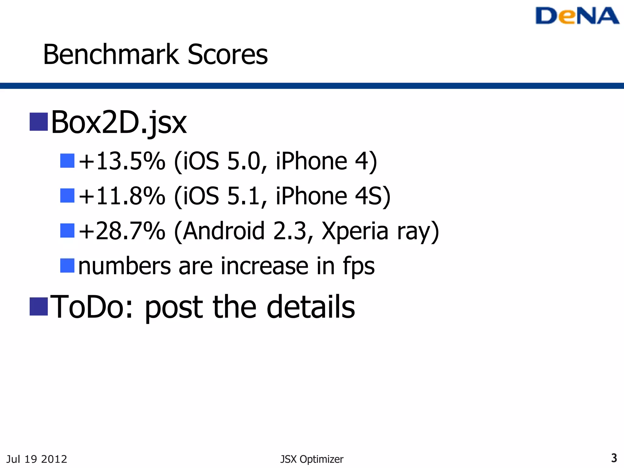Benchmark Scores

   Box2D.jsx
         +13.5% (iOS 5.0, iPhone 4)
         +11.8% (iOS 5.1, iPhone 4S)
         +28.7% (Android 2.3, Xperia ray)
         numbers are increase in fps
   ToDo: post the details



Jul 19 2012                 JSX Optimizer    3
 