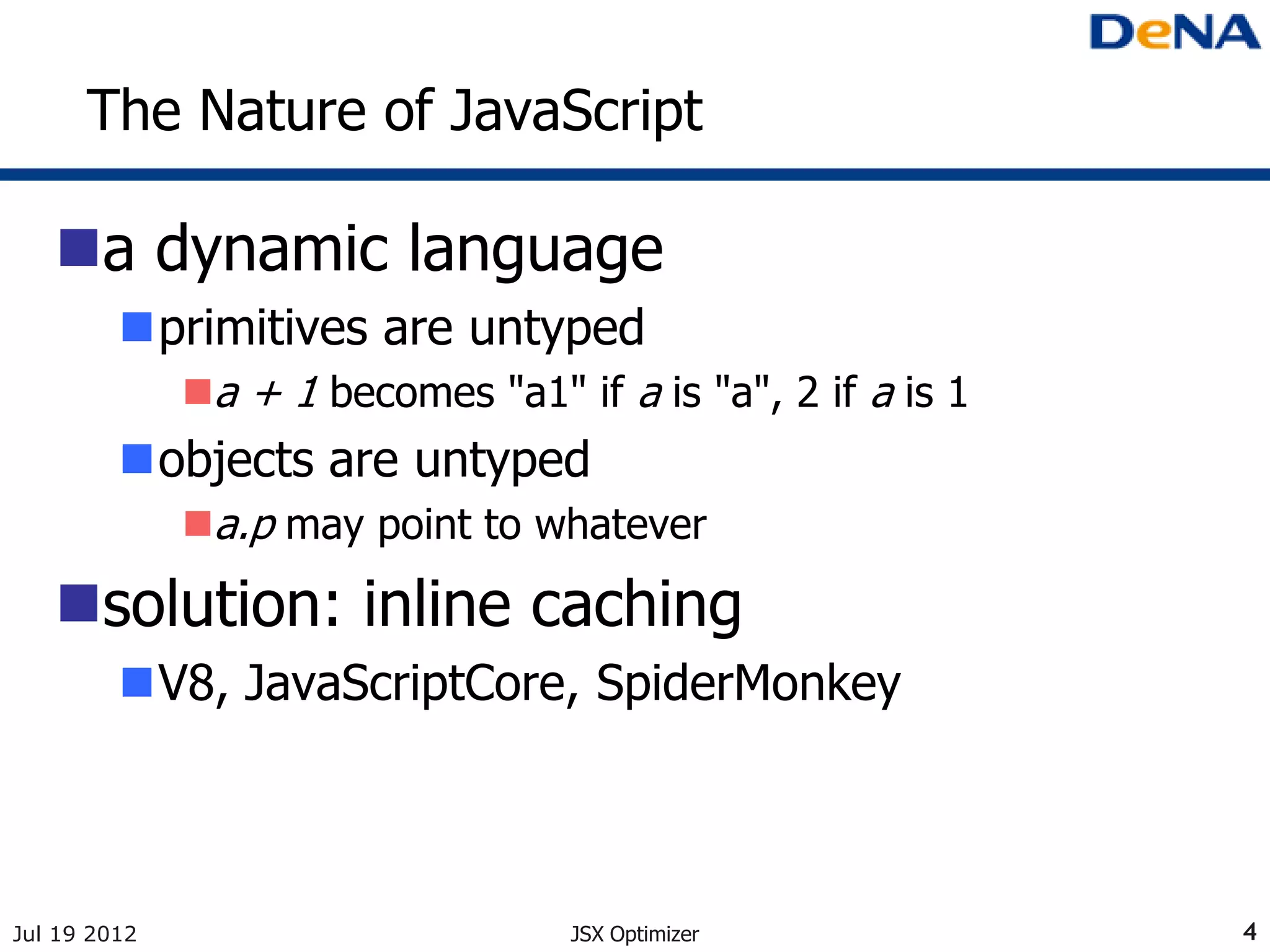 The Nature of JavaScript

   a dynamic language
         primitives are untyped
              a + 1 becomes "a1" if a is "a", 2 if a is 1
         objects are untyped
              a.p may point to whatever

   solution: inline caching
         V8, JavaScriptCore, SpiderMonkey



Jul 19 2012                        JSX Optimizer             4
 