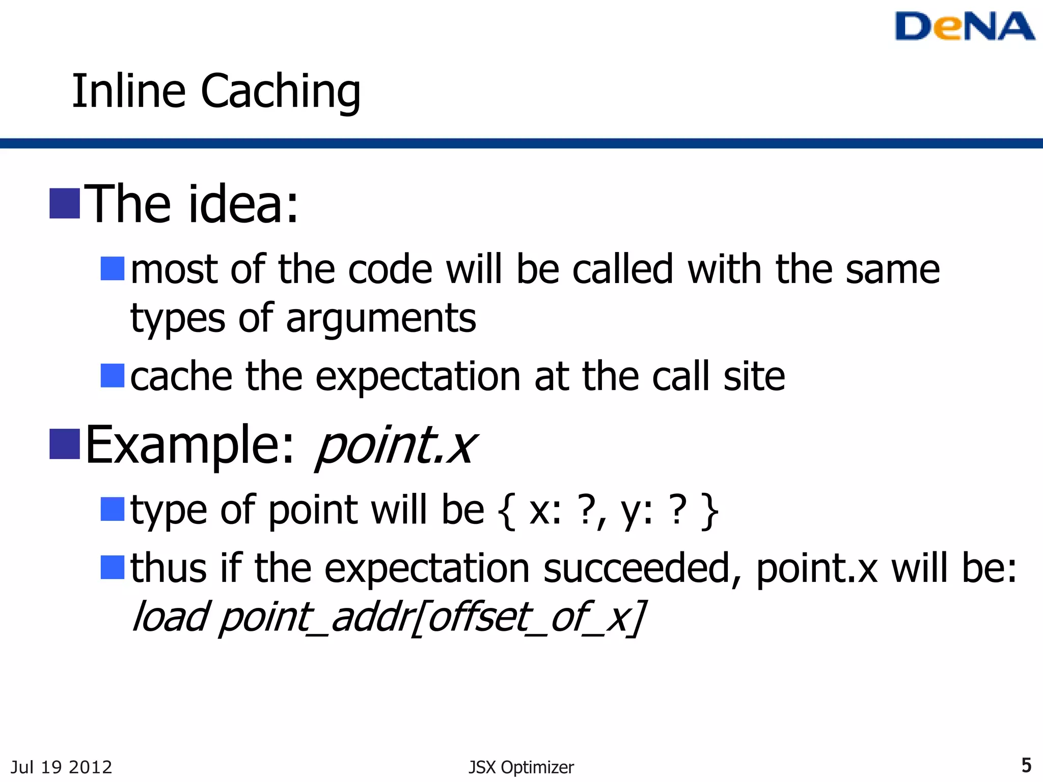 Inline Caching

   The idea:
         most of the code will be called with the same
          types of arguments
         cache the expectation at the call site
   Example: point.x
         type of point will be { x: ?, y: ? }
         thus if the expectation succeeded, point.x will be:
              load point_addr[offset_of_x]


Jul 19 2012                     JSX Optimizer                   5
 