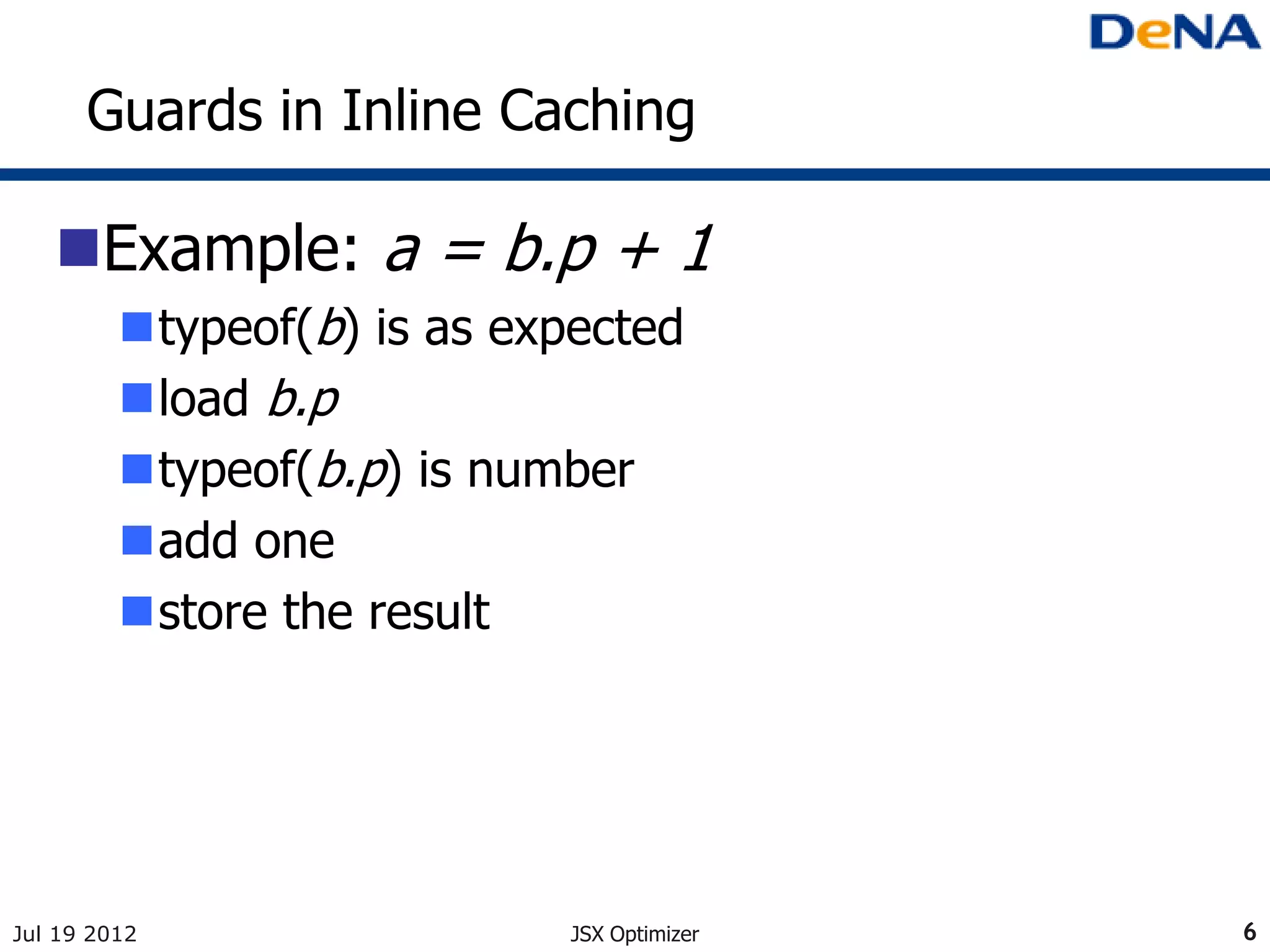 Guards in Inline Caching

   Example: a = b.p + 1
         typeof(b) is as expected
         load b.p
         typeof(b.p) is number
         add one
         store the result




Jul 19 2012                 JSX Optimizer   6
 