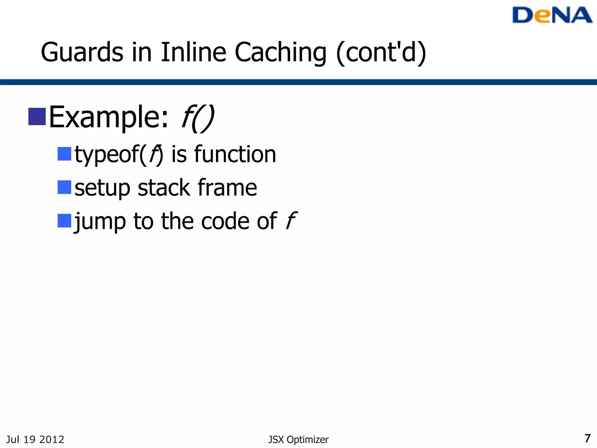 Guards in Inline Caching (cont'd)

   Example: f()
         typeof(f) is function
         setup stack frame
         jump to the code of f




Jul 19 2012                 JSX Optimizer   7
 
