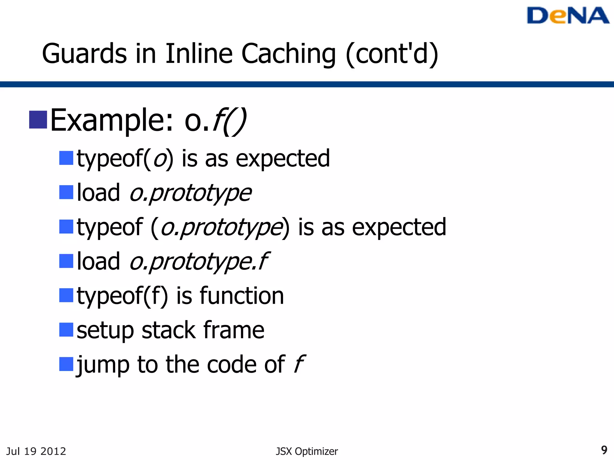 Guards in Inline Caching (cont'd)

   Example: o.f()
         typeof(o) is as expected
         load o.prototype
         typeof (o.prototype) is as expected
         load o.prototype.f
         typeof(f) is function
         setup stack frame
         jump to the code of f


Jul 19 2012                  JSX Optimizer      9
 