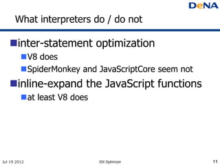 What interpreters do / do not

   inter-statement optimization
         V8 does
         SpiderMonkey and JavaScriptCore seem not
   inline-expand the JavaScript functions
         at least V8 does




Jul 19 2012                  JSX Optimizer           11
 