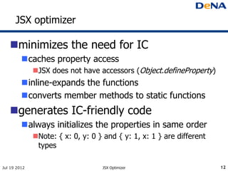 JSX optimizer

   minimizes the need for IC
         caches property access
              JSX does not have accessors (Object.defineProperty)
         inline-expands the functions
         converts member methods to static functions
   generates IC-friendly code
         always initializes the properties in same order
              Note: { x: 0, y: 0 } and { y: 1, x: 1 } are different
               types

Jul 19 2012                        JSX Optimizer                       12
 