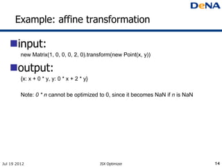 Example: affine transformation

   input:
         new Matrix(1, 0, 0, 0, 2, 0).transform(new Point(x, y))

   output:
         {x: x + 0 * y, y: 0 * x + 2 * y}

         Note: 0 * n cannot be optimized to 0, since it becomes NaN if n is NaN




Jul 19 2012                                 JSX Optimizer                         14
 