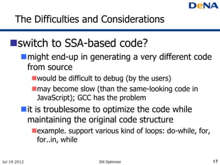 The Difficulties and Considerations

   switch to SSA-based code?
         might end-up in generating a very different code
          from source
              would be difficult to debug (by the users)
              may become slow (than the same-looking code in
               JavaScript); GCC has the problem
         it is troublesome to optimize the code while
          maintaining the original code structure
              example. support various kind of loops: do-while, for,
               for..in, while

Jul 19 2012                       JSX Optimizer                         17
 