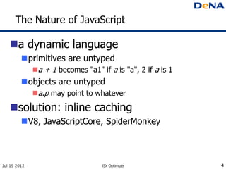 The Nature of JavaScript

   a dynamic language
         primitives are untyped
              a + 1 becomes "a1" if a is "a", 2 if a is 1
         objects are untyped
              a.p may point to whatever

   solution: inline caching
         V8, JavaScriptCore, SpiderMonkey



Jul 19 2012                        JSX Optimizer             4
 