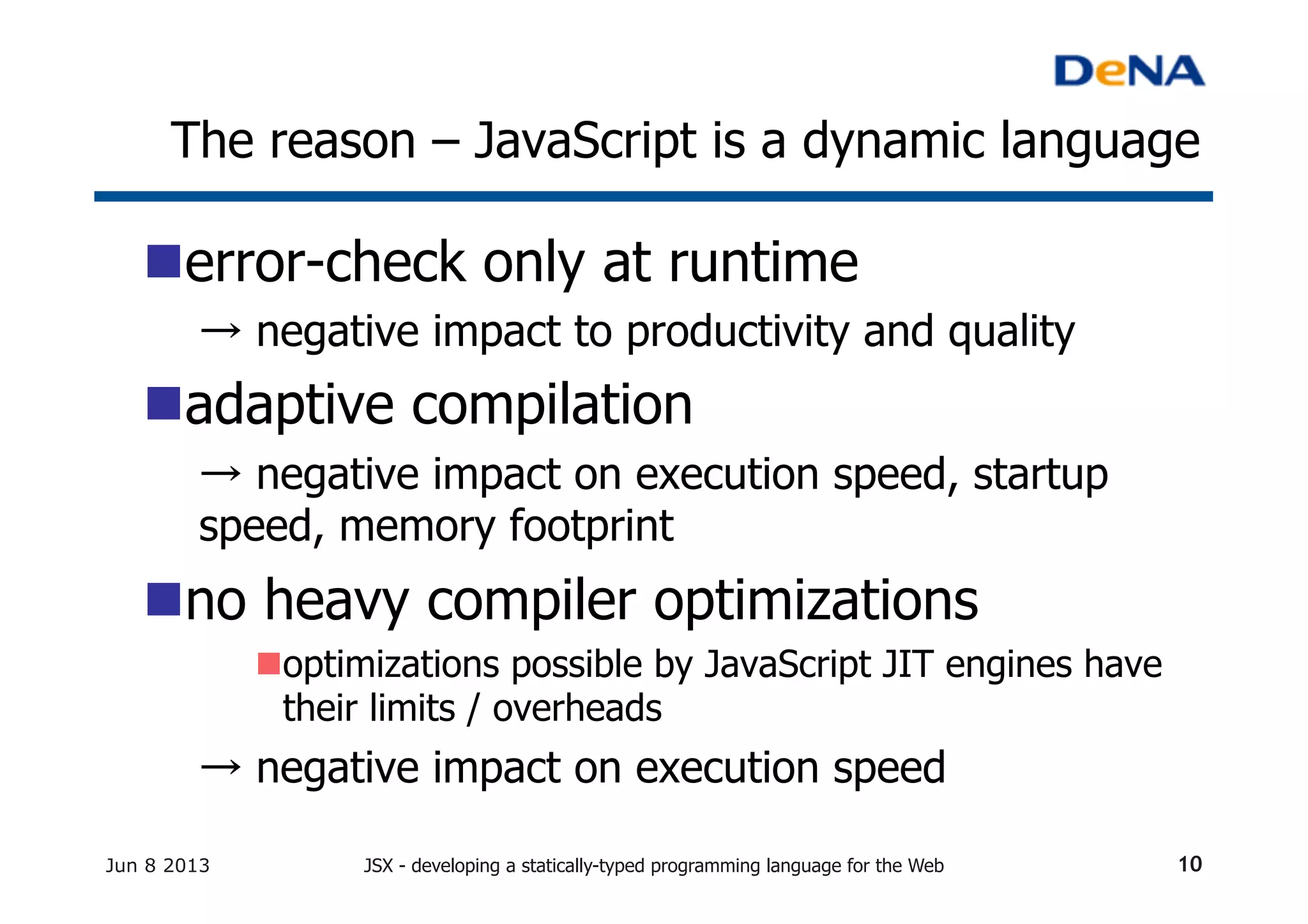 The reason – JavaScript is a dynamic language	
n error-check only at runtime	
→ negative impact to productivity and quality	
n adaptive compilation	
→ negative impact on execution speed, startup
speed, memory footprint
n no heavy compiler optimizations	
n optimizations possible by JavaScript JIT engines have
their limits / overheads	
→ negative impact on execution speed	
Jun 8 2013 JSX - developing a statically-typed programming language for the Web 10
 