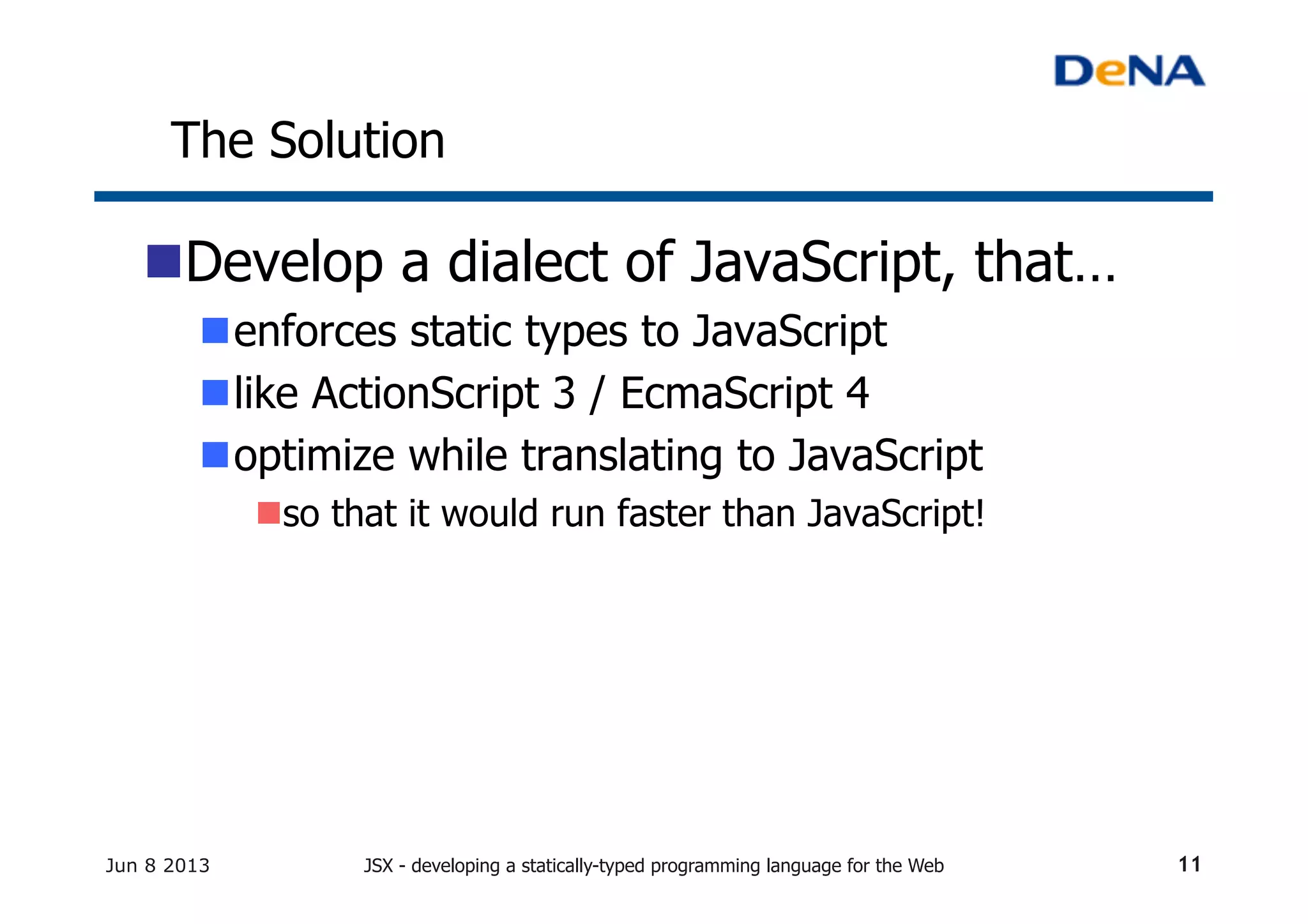 The Solution	
n Develop a dialect of JavaScript, that…
n enforces static types to JavaScript	
n like ActionScript 3 / EcmaScript 4
n optimize while translating to JavaScript	
n so that it would run faster than JavaScript!	
Jun 8 2013 JSX - developing a statically-typed programming language for the Web 11
 