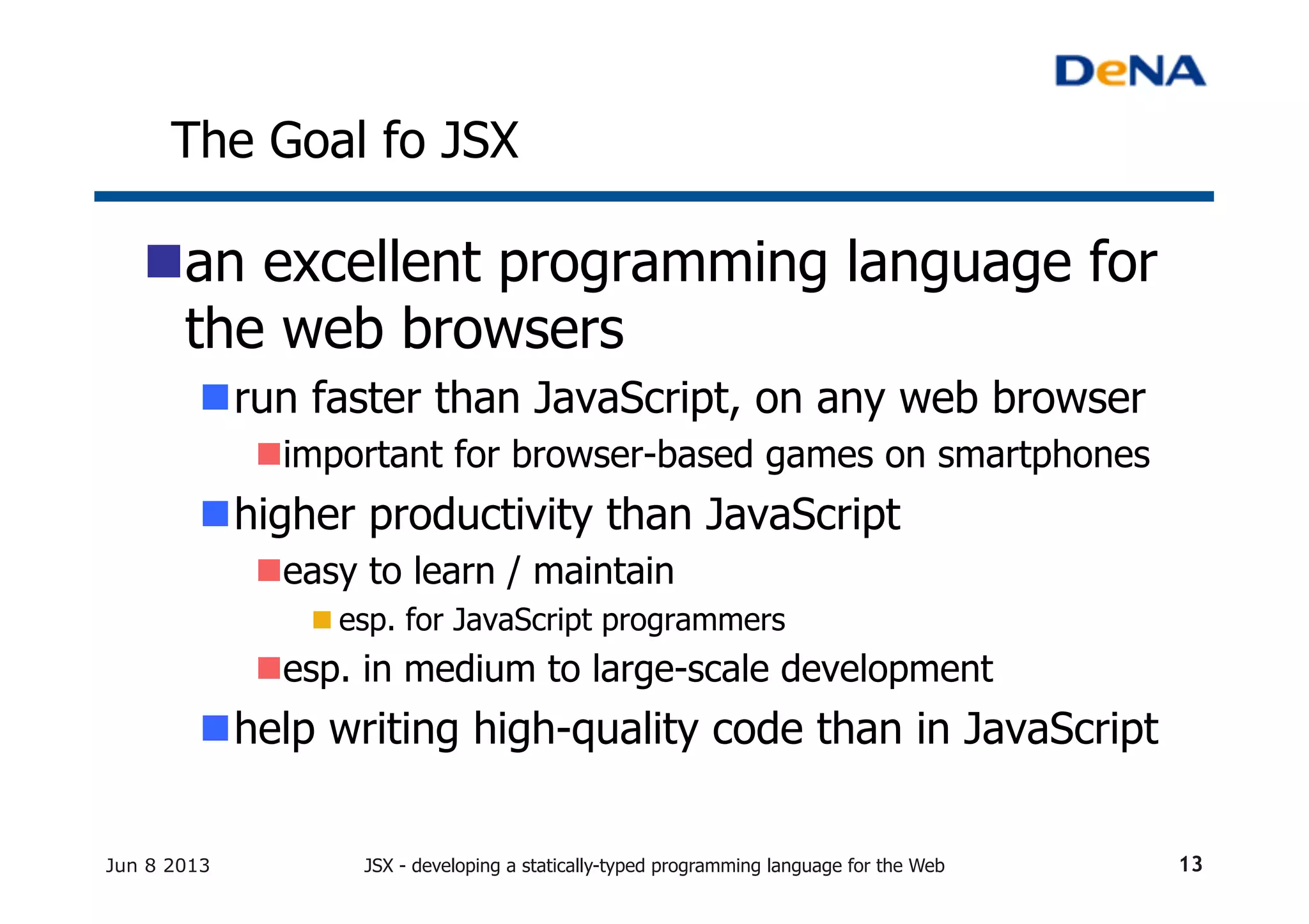 The Goal fo JSX	
n an excellent programming language for
the web browsers
n run faster than JavaScript, on any web browser	
n important for browser-based games on smartphones	
n higher productivity than JavaScript
n easy to learn / maintain
n esp. for JavaScript programmers	
n esp. in medium to large-scale development	
n help writing high-quality code than in JavaScript	
Jun 8 2013 JSX - developing a statically-typed programming language for the Web 13
 