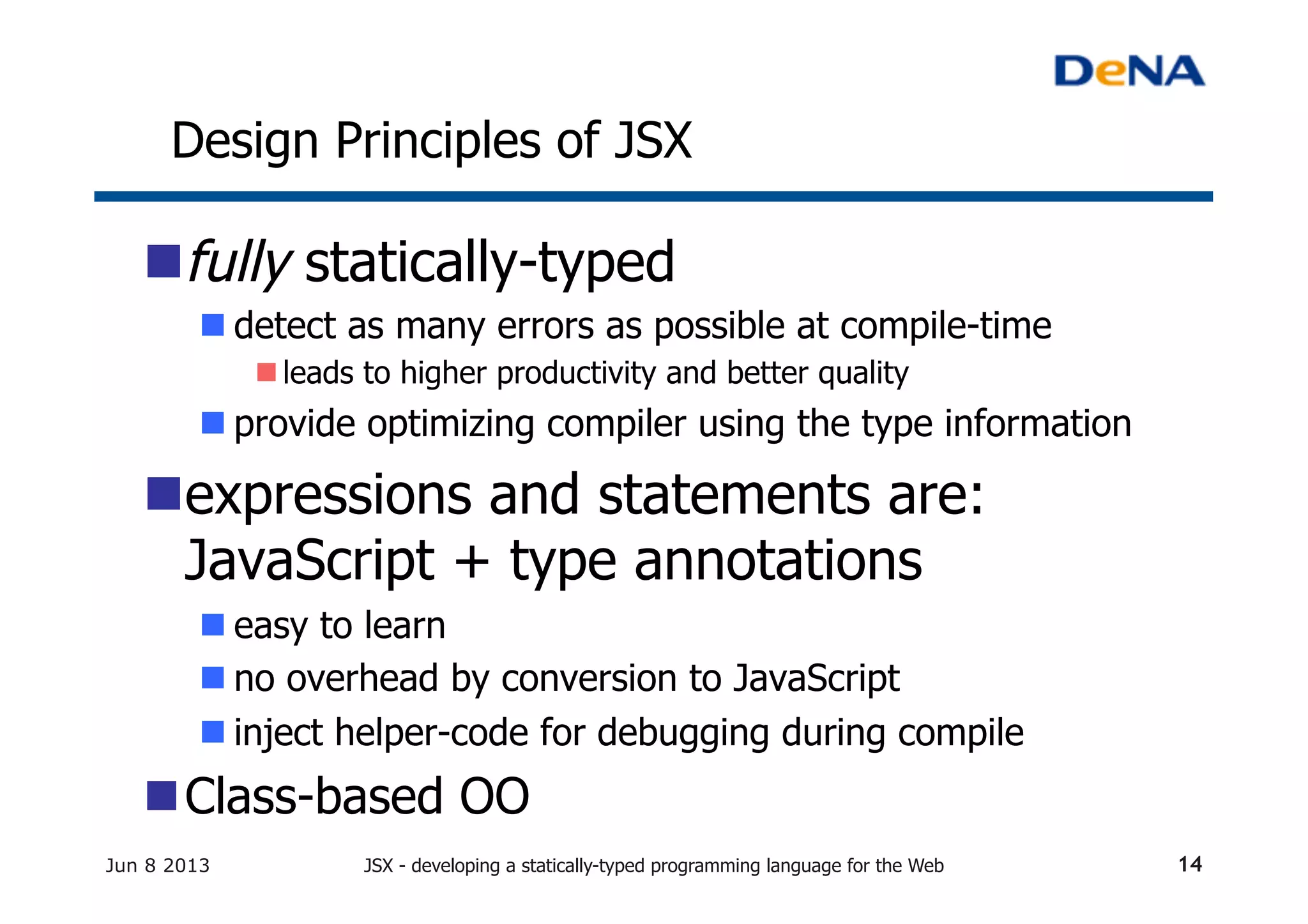 Design Principles of JSX	
n fully statically-typed	
n detect as many errors as possible at compile-time	
n leads to higher productivity and better quality
n provide optimizing compiler using the type information	
n expressions and statements are:
JavaScript + type annotations	
n easy to learn	
n no overhead by conversion to JavaScript	
n inject helper-code for debugging during compile
n Class-based OO	
Jun 8 2013 JSX - developing a statically-typed programming language for the Web 14
 