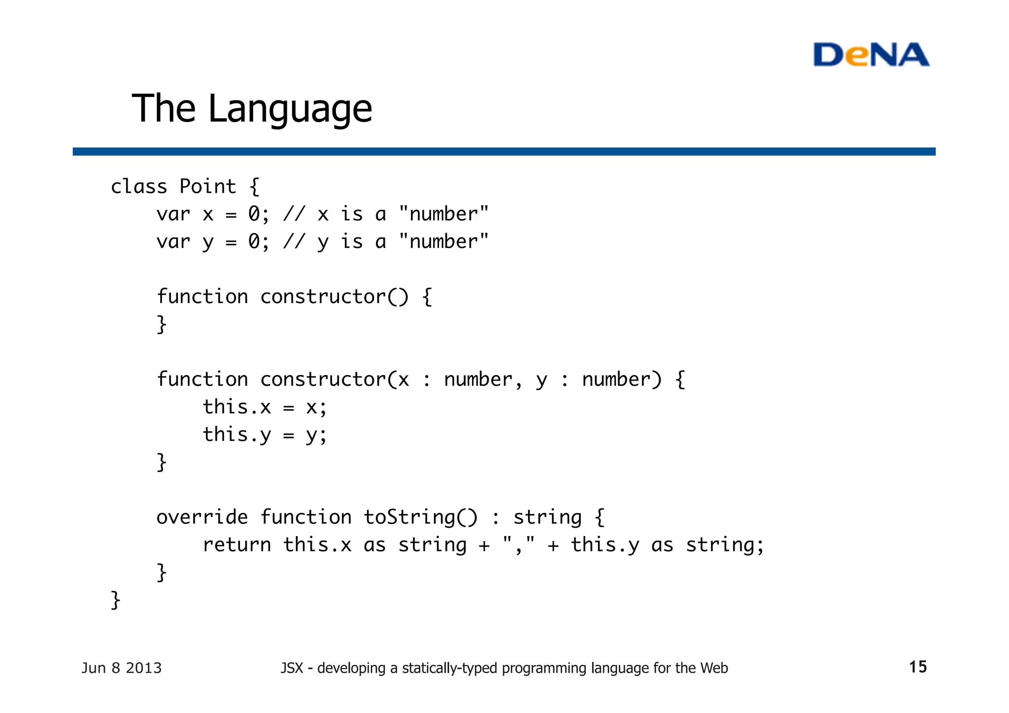 The Language	
class Point {	
var x = 0; // x is a "number"	
var y = 0; // y is a "number"	
	
function constructor() {	
}	
	
function constructor(x : number, y : number) {	
this.x = x;	
this.y = y;	
}	
	
override function toString() : string {	
return this.x as string + "," + this.y as string;	
}	
}	
	
Jun 8 2013 JSX - developing a statically-typed programming language for the Web 15
 
