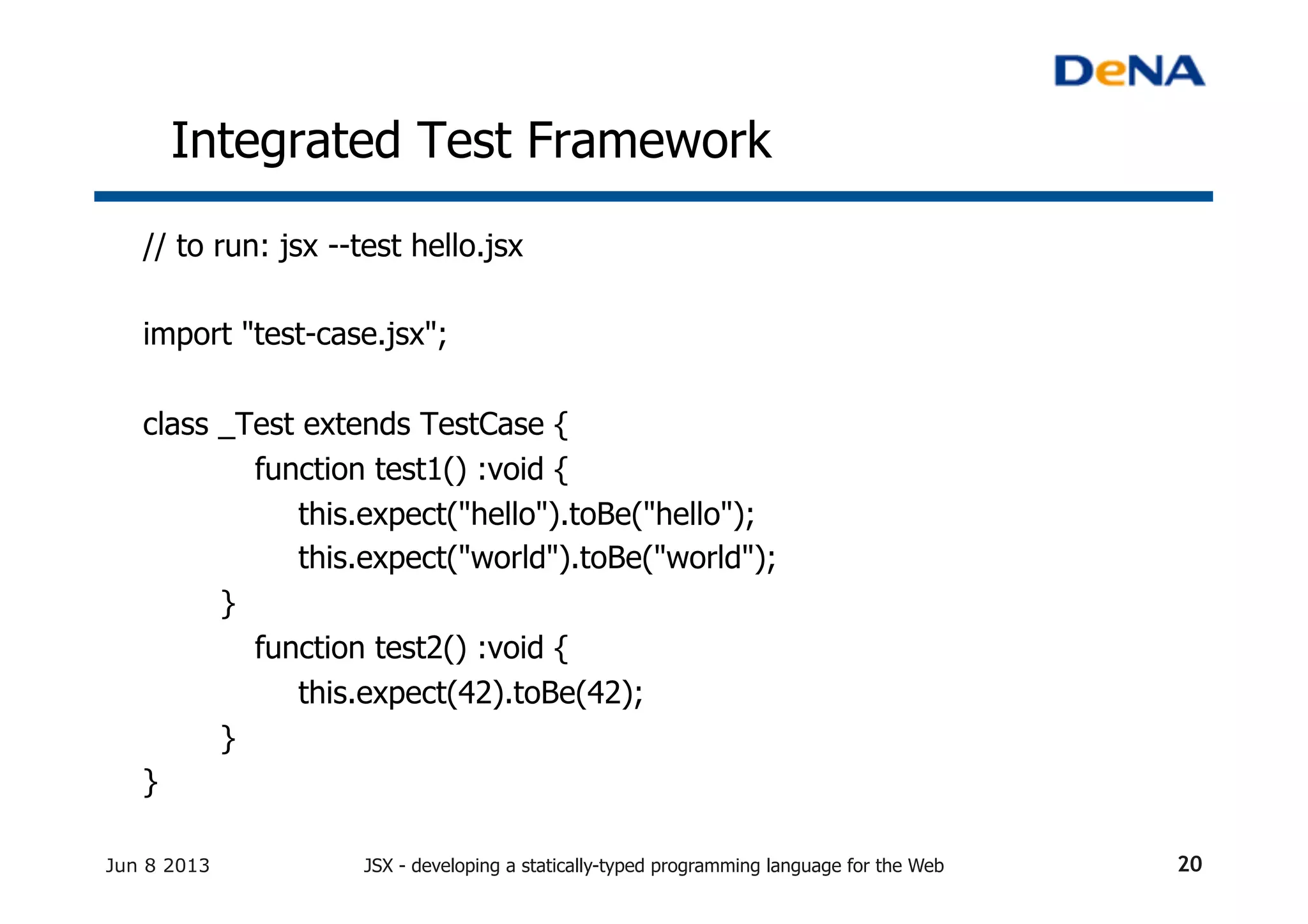 Integrated Test Framework	
// to run: jsx --test hello.jsx
	
import "test-case.jsx";
class _Test extends TestCase {
function test1() :void {
this.expect("hello").toBe("hello");
this.expect("world").toBe("world");
}
function test2() :void {
this.expect(42).toBe(42);
}
}
Jun 8 2013 JSX - developing a statically-typed programming language for the Web 20
 