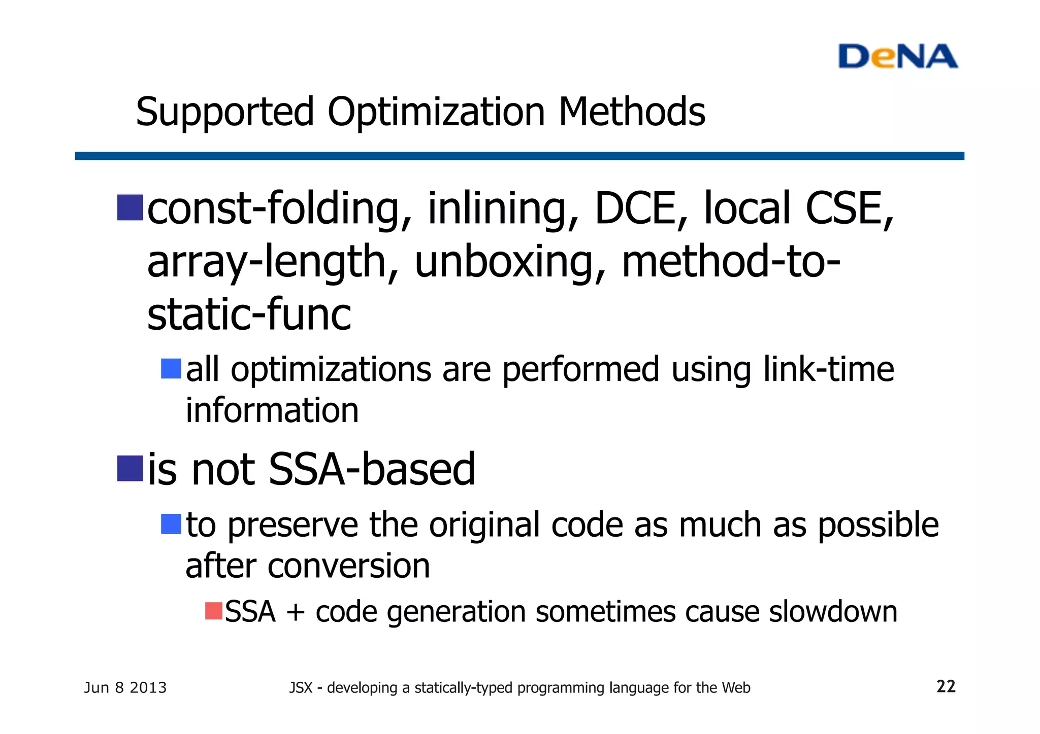 Supported Optimization Methods	
n const-folding, inlining, DCE, local CSE,
array-length, unboxing, method-to-
static-func
n all optimizations are performed using link-time
information
n is not SSA-based
n to preserve the original code as much as possible
after conversion
n SSA + code generation sometimes cause slowdown
Jun 8 2013 JSX - developing a statically-typed programming language for the Web 22
 