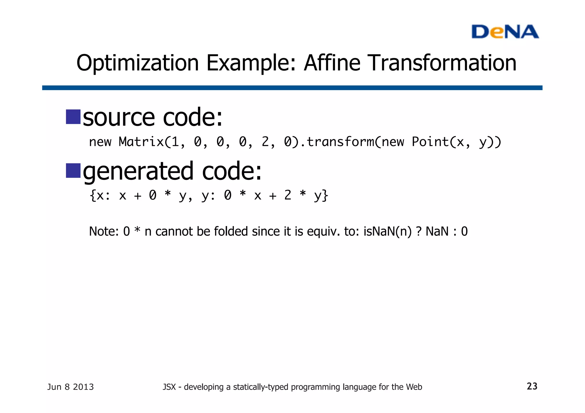 Optimization Example: Affine Transformation	
n source code:
new Matrix(1, 0, 0, 0, 2, 0).transform(new Point(x, y))	
n generated code:
{x: x + 0 * y, y: 0 * x + 2 * y}	
	
Note: 0 * n cannot be folded since it is equiv. to: isNaN(n) ? NaN : 0
Jun 8 2013 JSX - developing a statically-typed programming language for the Web 23
 