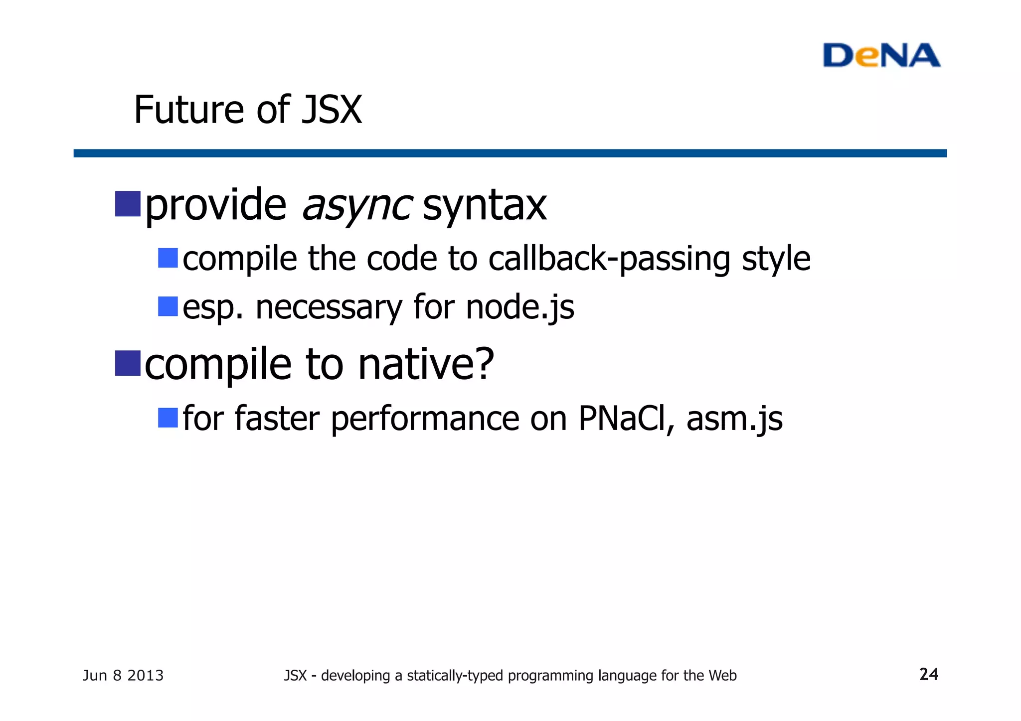 Future of JSX	
n provide async syntax
n compile the code to callback-passing style
n esp. necessary for node.js
n compile to native?
n for faster performance on PNaCl, asm.js
Jun 8 2013 JSX - developing a statically-typed programming language for the Web 24
 