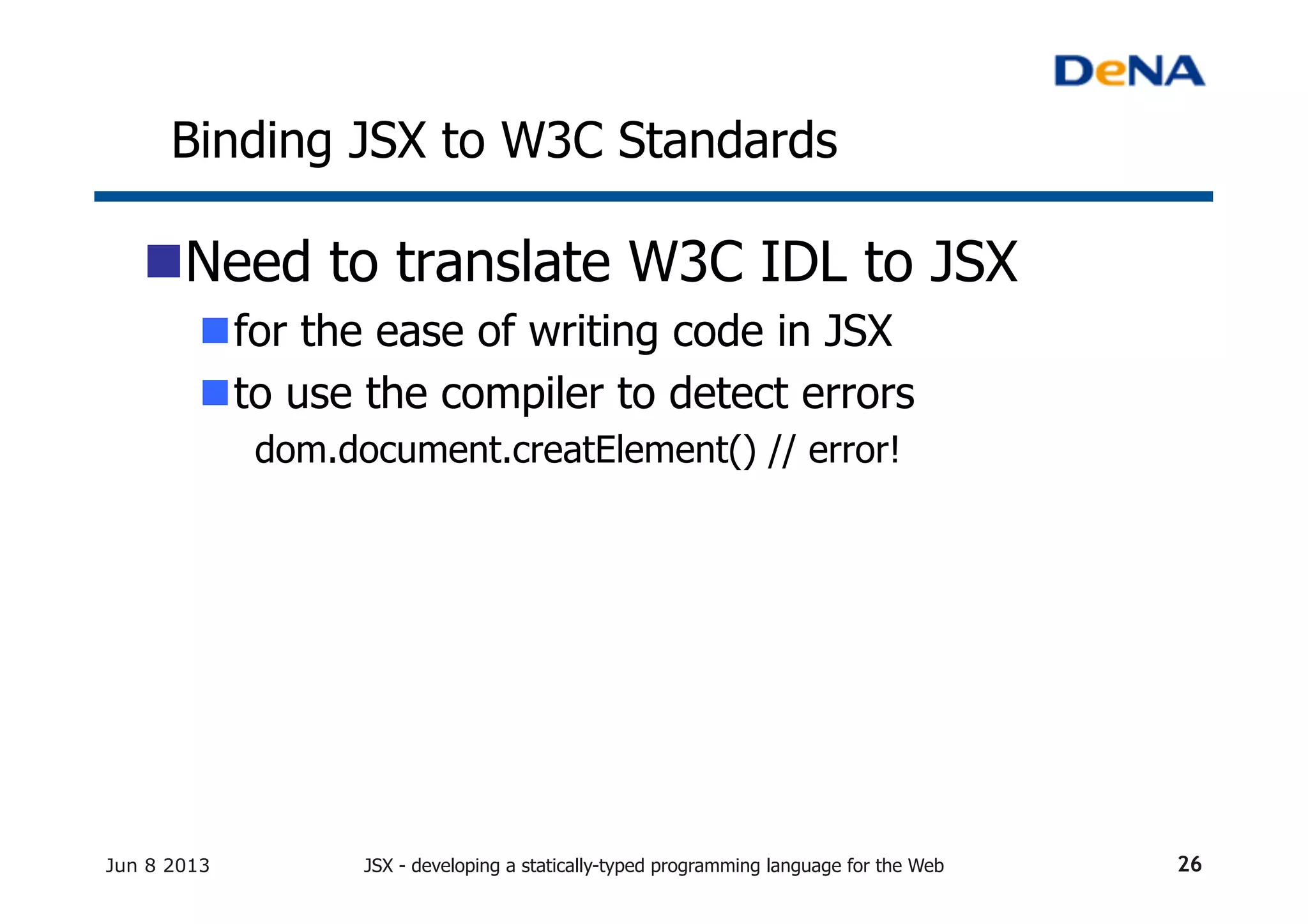 Binding JSX to W3C Standards	
n Need to translate W3C IDL to JSX
n for the ease of writing code in JSX
n to use the compiler to detect errors
dom.document.creatElement() // error!
Jun 8 2013 JSX - developing a statically-typed programming language for the Web 26
 