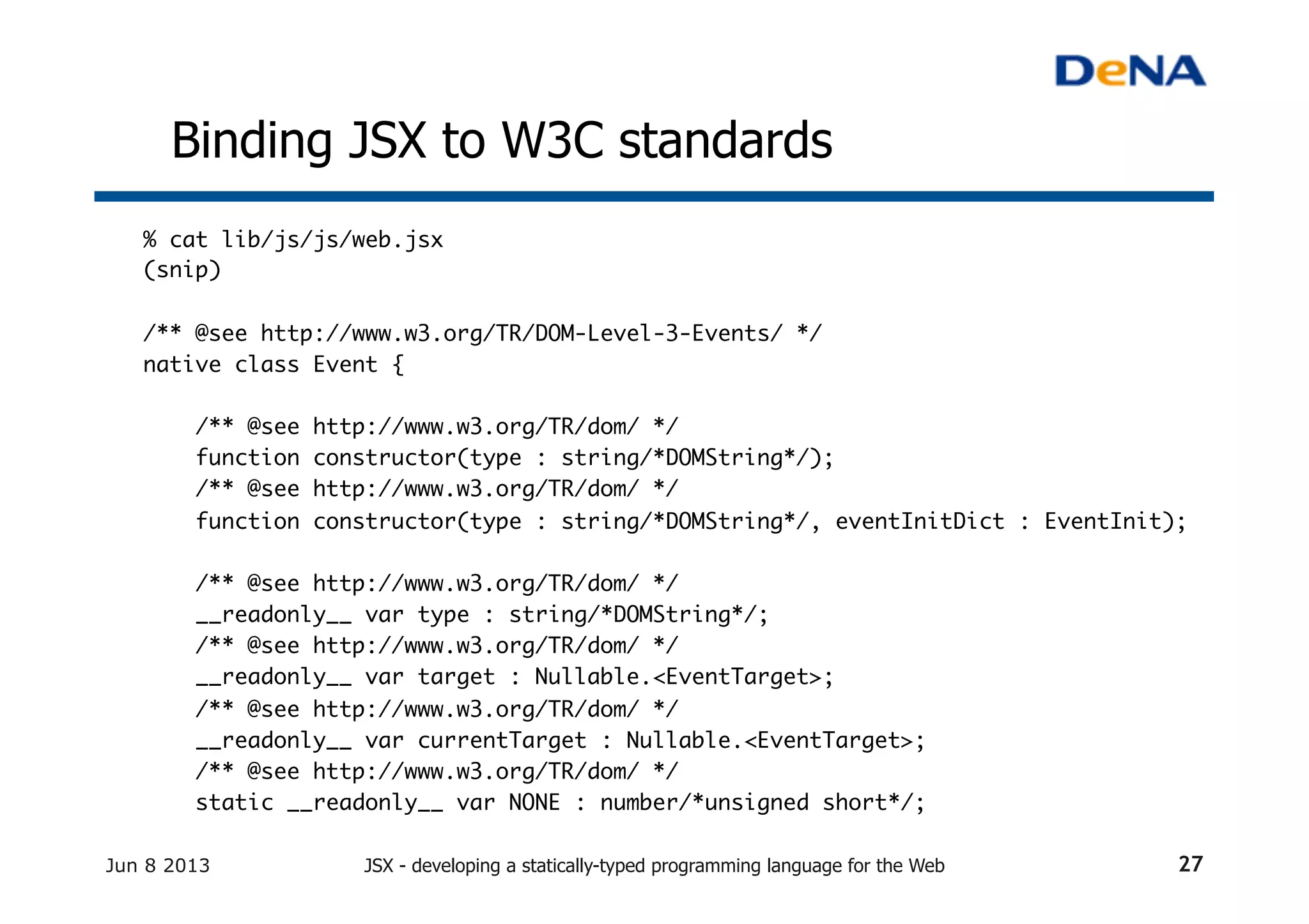 Binding JSX to W3C standards	
% cat lib/js/js/web.jsx	
(snip)	
	
/** @see http://www.w3.org/TR/DOM-Level-3-Events/ */	
native class Event {	
	
/** @see http://www.w3.org/TR/dom/ */	
function constructor(type : string/*DOMString*/);	
/** @see http://www.w3.org/TR/dom/ */	
function constructor(type : string/*DOMString*/, eventInitDict : EventInit);	
	
/** @see http://www.w3.org/TR/dom/ */	
__readonly__ var type : string/*DOMString*/;	
/** @see http://www.w3.org/TR/dom/ */	
__readonly__ var target : Nullable.<EventTarget>;	
/** @see http://www.w3.org/TR/dom/ */	
__readonly__ var currentTarget : Nullable.<EventTarget>;	
/** @see http://www.w3.org/TR/dom/ */	
static __readonly__ var NONE : number/*unsigned short*/;	
Jun 8 2013 JSX - developing a statically-typed programming language for the Web 27
 