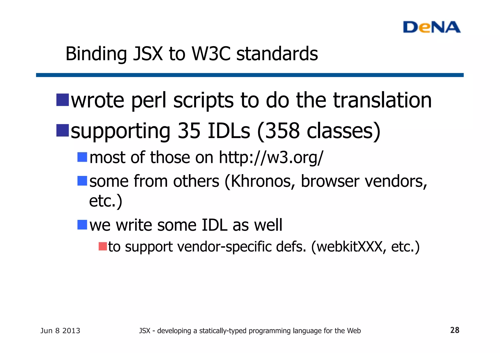 Binding JSX to W3C standards	
n wrote perl scripts to do the translation
n supporting 35 IDLs (358 classes)
n most of those on http://w3.org/
n some from others (Khronos, browser vendors,
etc.)
n we write some IDL as well
n to support vendor-specific defs. (webkitXXX, etc.)
Jun 8 2013 JSX - developing a statically-typed programming language for the Web 28
 