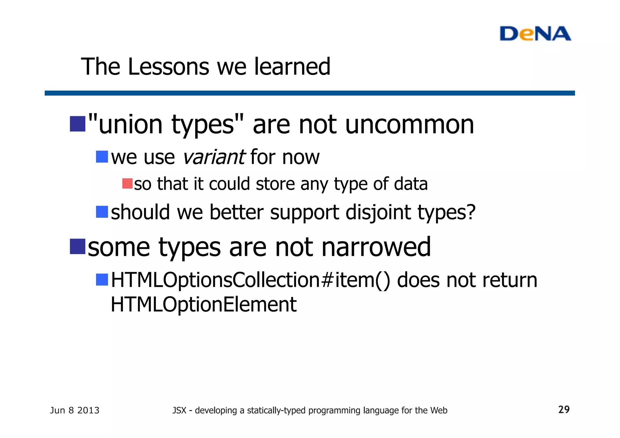 The Lessons we learned	
n "union types" are not uncommon
n we use variant for now
n so that it could store any type of data
n should we better support disjoint types?
n some types are not narrowed
n HTMLOptionsCollection#item() does not return
HTMLOptionElement
Jun 8 2013 JSX - developing a statically-typed programming language for the Web 29
 