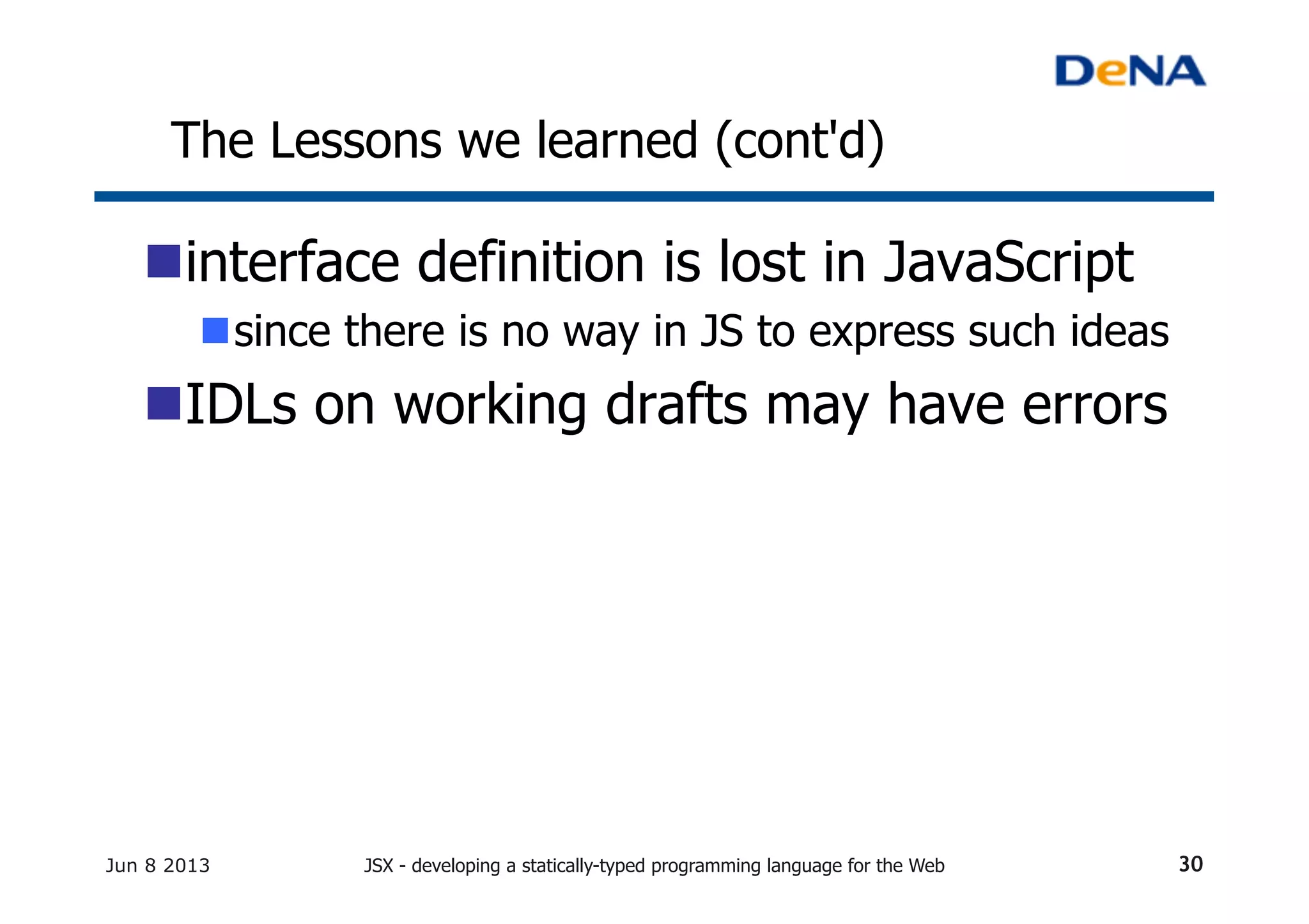 The Lessons we learned (cont'd)	
n interface definition is lost in JavaScript
n since there is no way in JS to express such ideas
n IDLs on working drafts may have errors
Jun 8 2013 JSX - developing a statically-typed programming language for the Web 30
 