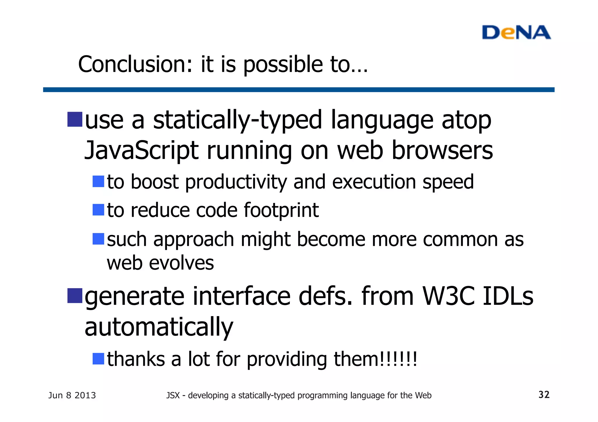Conclusion: it is possible to…	
n use a statically-typed language atop
JavaScript running on web browsers
n to boost productivity and execution speed
n to reduce code footprint
n such approach might become more common as
web evolves
n generate interface defs. from W3C IDLs
automatically
n thanks a lot for providing them!!!!!!	
Jun 8 2013 JSX - developing a statically-typed programming language for the Web 32
 