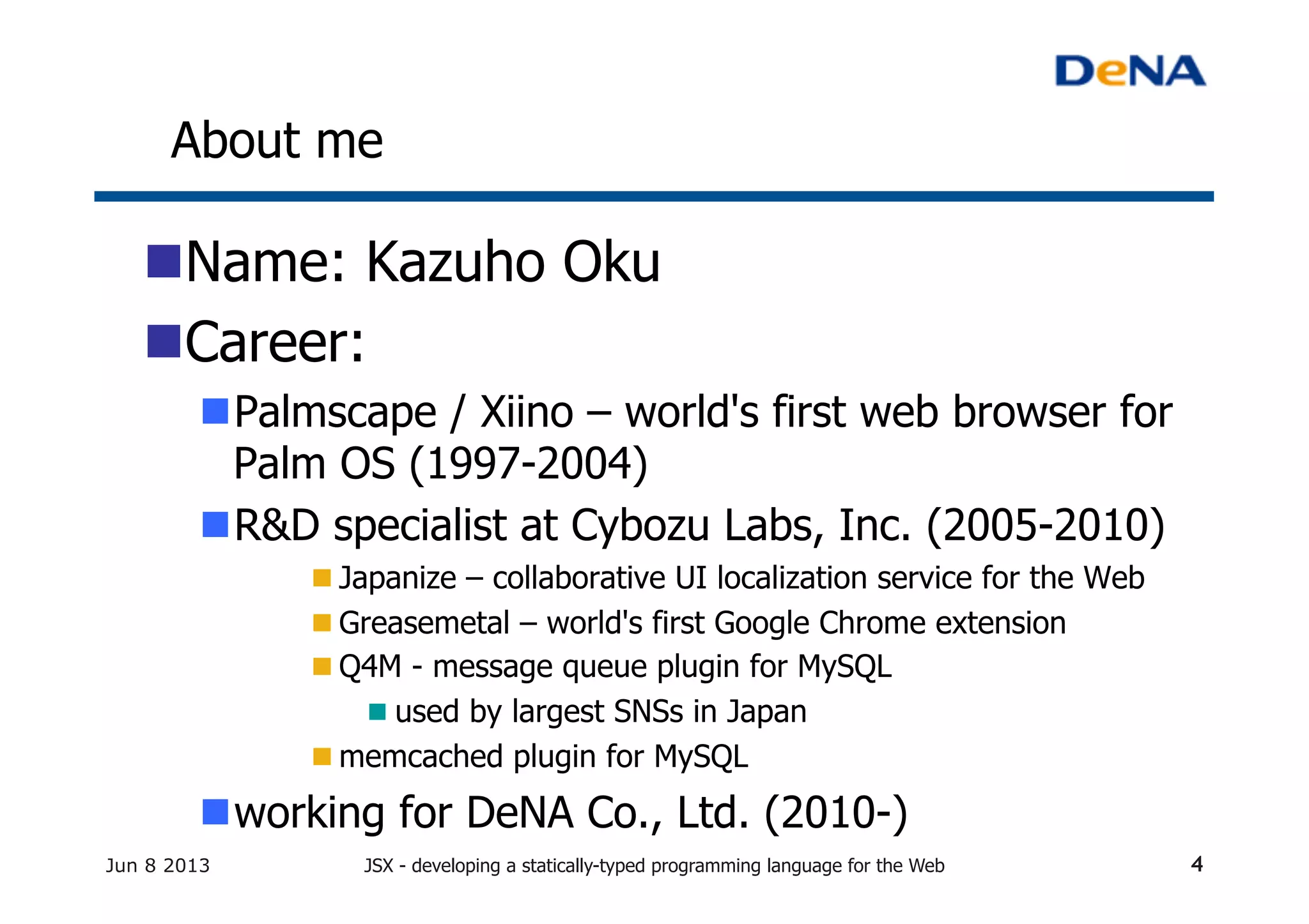 About me	
n Name: Kazuho Oku
n Career:
n Palmscape / Xiino – world's first web browser for
Palm OS (1997-2004)
n R&D specialist at Cybozu Labs, Inc. (2005-2010)
n Japanize – collaborative UI localization service for the Web
n Greasemetal – world's first Google Chrome extension
n Q4M - message queue plugin for MySQL
n used by largest SNSs in Japan
n memcached plugin for MySQL
n working for DeNA Co., Ltd. (2010-)
Jun 8 2013 JSX - developing a statically-typed programming language for the Web 4
 