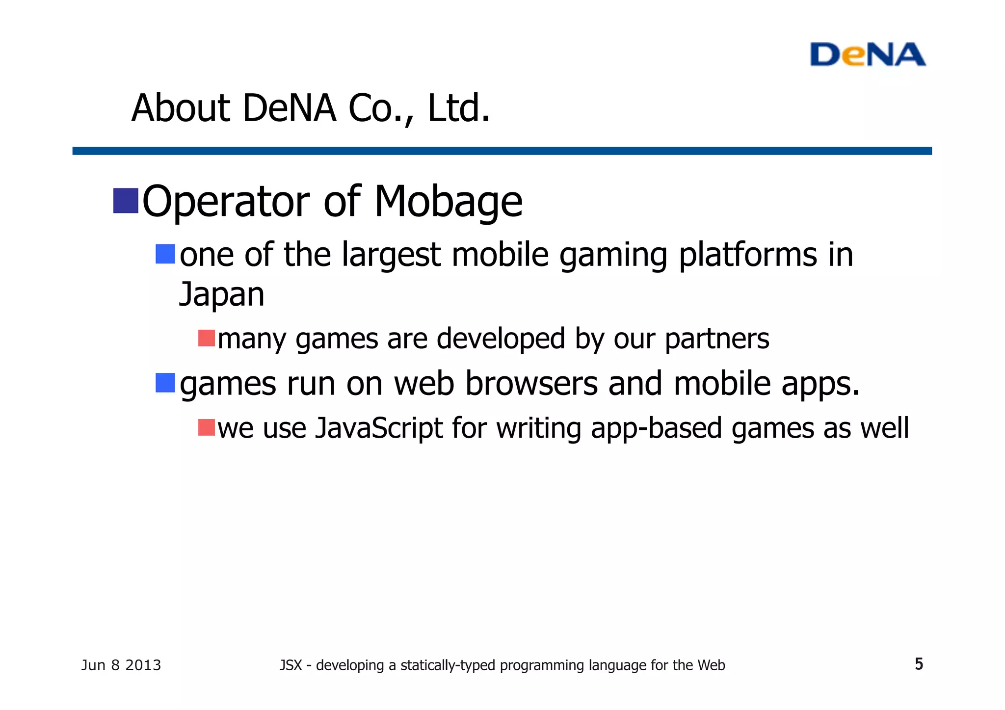 About DeNA Co., Ltd.	
n Operator of Mobage
n one of the largest mobile gaming platforms in
Japan
n many games are developed by our partners
n games run on web browsers and mobile apps.
n we use JavaScript for writing app-based games as well
Jun 8 2013 JSX - developing a statically-typed programming language for the Web 5
 