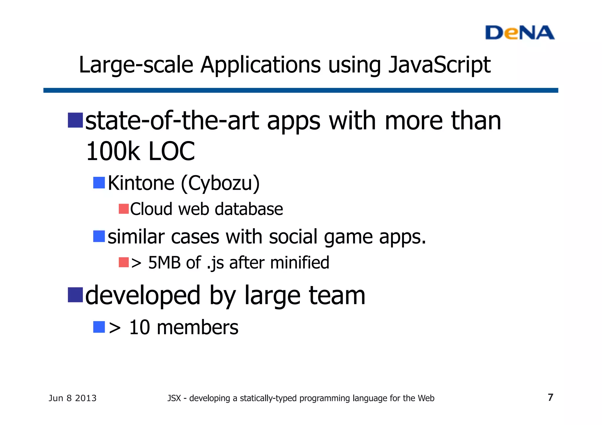 Large-scale Applications using JavaScript	
n state-of-the-art apps with more than
100k LOC	
n Kintone (Cybozu)
n Cloud web database
n similar cases with social game apps.
n > 5MB of .js after minified
n developed by large team
n > 10 members	
Jun 8 2013 JSX - developing a statically-typed programming language for the Web 7
 
