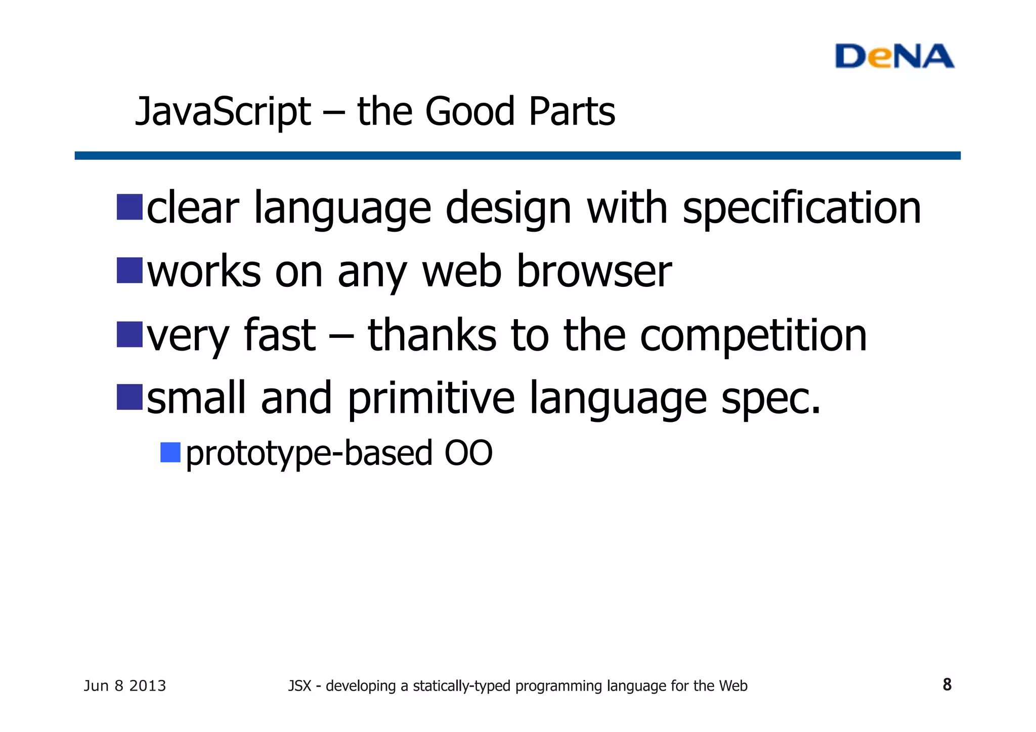 JavaScript – the Good Parts	
n clear language design with specification	
n works on any web browser	
n very fast – thanks to the competition
n small and primitive language spec.
n prototype-based OO	
Jun 8 2013 JSX - developing a statically-typed programming language for the Web 8
 