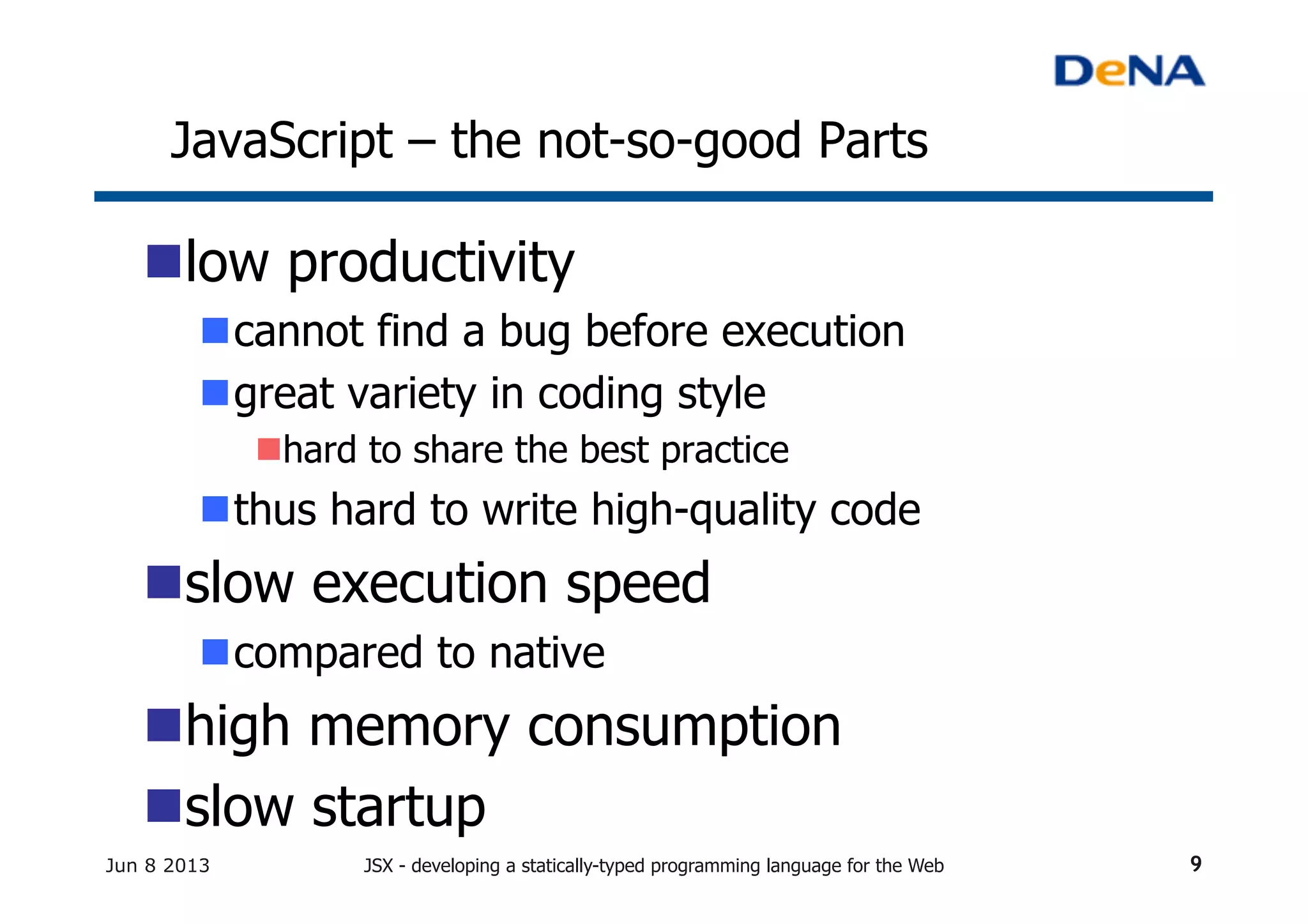 JavaScript – the not-so-good Parts	
n low productivity	
n cannot find a bug before execution
n great variety in coding style
n hard to share the best practice	
n thus hard to write high-quality code	
n slow execution speed
n compared to native	
n high memory consumption	
n slow startup	
Jun 8 2013 JSX - developing a statically-typed programming language for the Web 9
 