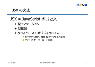 JSX の文法	
JSX = JavaScript の式と文	
+ 型アノテーション	
+ 型推論	
+ クラスベースのオブジェクト指向	
n 単一クラス継承、複数インターフェイス継承	
n メソッドのオーバーロード可能 	
	
Aug 24 2013 JSX - 公開から１年を迎えて 11
 