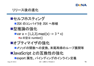 リリース後の進化	
n セルフホスティング	
n JSX のコンパイラを JSX へ移植	
n 型推論の強化	
n var a = [1,2,3].map((x) -> 3 * x)
n a の型は number[]
n オプティマイザの強化	
n メソッドの関数への変換、末尾再帰のループ展開等	
n JavaScript との互換性の強化	
n export 属性、バインディングのインライン定義	
Aug 24 2013 JSX - 公開から１年を迎えて 16
 