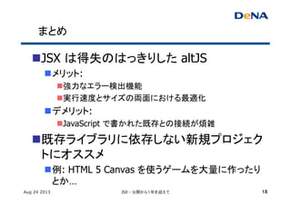 まとめ	
n JSX は得失のはっきりした altJS
n メリット:
n 強力なエラー検出機能	
n 実行速度とサイズの両面における最適化	
n デメリット:
n JavaScript で書かれた既存との接続が煩雑	
n 既存ライブラリに依存しない新規プロジェク
トにオススメ	
n 例: HTML 5 Canvas を使うゲームを大量に作ったり
とか…	
Aug 24 2013 JSX - 公開から１年を迎えて 18
 