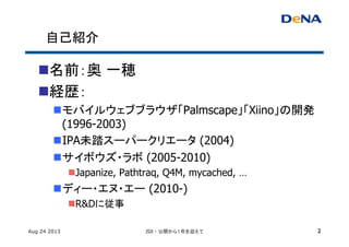 自己紹介	
n 名前：奥 一穂
n 経歴：	
n モバイルウェブブラウザ「Palmscape」「Xiino」の開発
(1996-2003)	
n IPA未踏スーパークリエータ (2004)	
n サイボウズ・ラボ (2005-2010)	
n Japanize, Pathtraq, Q4M, mycached, …
n ディー・エヌ・エー (2010-)
n R&Dに従事
Aug 24 2013 JSX - 公開から１年を迎えて 2
 