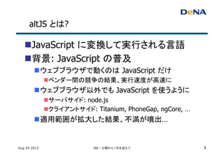 altJS とは?	
n JavaScript に変換して実行される言語	
n 背景: JavaScript の普及
n ウェブブラウザで動くのは JavaScript だけ	
n ベンダー間の競争の結果、実行速度が高速に	
n ウェブブラウザ以外でも JavaScript を使うように	
n サーバサイド: node.js
n クライアントサイド: Titanium, PhoneGap, ngCore, …
n 適用範囲が拡大した結果、不満が噴出…
Aug 24 2013 JSX - 公開から１年を迎えて 3
 