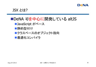 JSX とは?	
n DeNA でを中心に開発している altJS	
n JavaScript がベース	
n 静的型付け	
n クラスベースのオブジェクト指向	
n 最適化コンパイラ	
Aug 24 2013 JSX - 公開から１年を迎えて 4
 